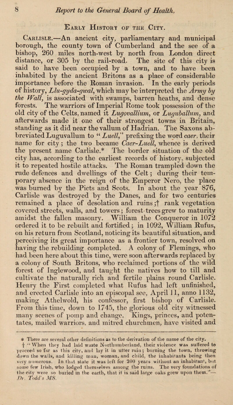 Early History of the City. Carlisle.—An ancient city, parliamentary and municipal borough, the county town of Cumberland and the see of a bishop, 260 miles north-west by north from London direct distance, or 305 by the rail-road. The site of this city is said to have been occupied by a town, and to have been inhabited by the ancient Britons as a place of considerable importance before the Roman invasion. In the early periods of history, Llu-gyda-gwal, which may be interpreted the Army by the Wall, is associated with swamps, barren heaths, and dense forests. The warriors of Imperial Rome took possession of the old city of the Celts, named it Lugovallium, or Luguhallum, and afterwards made it one of their strongest towns in Britain, standing as it did near the vallum of Hadrian. The Saxons ab¬ breviated Luguvallum to “ Luellf prefixing the word caer, their name for city; the two became Caer-Ludl, whence is derived the present name Carlisle.* The border situation of the old city has, according to the earliest records of history, subjected it to repeated hostile attacks. The Roman trampled down the rude defences and dwellings of the Celt; during their tem¬ porary absence in the reign of the Emperor Nero, the place was burned by the Piets and Scots. In about the year 876, Carlisle was destroyed by the Danes, and for two centuries remained a place of desolation and ruins ;f rank vegetation covered streets, walls, and towers; forest-trees grew to maturity amidst the fallen masonry. William the Conqueror in 1072 ordered it to be rebuilt and fortified; in 1092, William Rufus, on his return from Scotland, noticing its beautiful situation, and perceiving its great importance as a frontier town, resolved on having the rebuilding completed. A colony of Flemings, who had been here about this time, were soon afterwards replaced by a colony of South Britons, who reclaimed portions of the wild forest of Inglewood, and taught the natives how to till and cultivate the naturally rich and fertile plains round Carlisle. Henry the First completed what Rufus had left unfinished, and erected Carlisle into an episcopal see, April 11, anno 1132, making Athelwold, his confessor, first bishop of Carlisle, From this time, down to 1745, the glorious old city witnessed many scenes of pomp and change. Kings, princes, and poten¬ tates, mailed warriors, and mitred churchmen, have visited and * There are several other definitions as to the derivation of the name of the city, f “When they had laid waste Northumberland, their violence was su tiered to proceed so far as this city, and lay it in utter ruin; burning the town, throwing down the walls, and killing man, woman, and child, the inhabitants being then very numerous. In that state it was left for 200 years without an inhabitant, but some few Irish, who lodged themselves among the ruins. The very foundations of the city were so buried in the earth, that it is said large oaks grew upon them/’— Dr. Todd's MS.