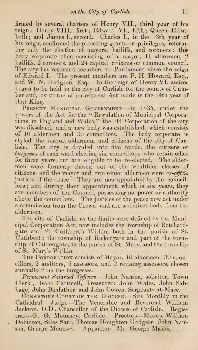 firmed by several charters of Henry VII., third year of his reign ; Henry VIII., first; Edward VI., fifth; Queen Eliza¬ beth ; and James I., second. Charles I., in the 13th year of his reign, confirmed the preceding grants or privileges, reform¬ ing only the election of mayors, bailiffs, and coroners : this body corporate then consisting of a mayor, 11 aldermen, 2 bailiffs, 2 coroners, and 24 capital citizens or common council. The city has returned members to Parliament since the reign of Edward I. The present members are P. H. Howard, Esq., and W. N. Hodgson, Esq. In the reign of Henry VI. assizes began to be held in the city of Carlisle for the county of Cum¬ berland, by virtue of an especial Act made in the 14th year of that King. Present Municipal Government—In 1835, under the powers of the Act for the 6e Regulation of Municipal Corpora¬ tions in England and Wales,” the old Corporation of the city was dissolved, and a new body was established, which consists of 10 aldermen and 30 councillors. The body corporate is styled the mayor, aldermen, and citizens of the city of Car¬ lisle. The city is divided into five wards, the citizens or burgesses of each ward electing six councillors, who retain office for three years, but are eligible to be re-elected. The aider- men were formerly chosen out of the wealthier classes of citizens, and the mayor and two senior aldermen were ex-officio justices of the peace. They are now appointed by the council¬ lors ; and during their appointment, which is six years, they are members of the Council, possessing no power or authority above the councillors. The justices of the peace now act under a commission from the Crown, and are a distinct body from the aldermen. The city of Carlisle, as the limits were defined by the Muni¬ cipal Corporation Act, now includes the township of Botchard- gate and St. Cuthbert’s Within, both in the parish of St. Cuthbert; the township of Rickergate and part of the town¬ ship of Caldewgate, in the parish of St. Mary, and the township of St. Mary’s Within. The Corporation consists of Mayor, 10 aldermen, 30 coun¬ cillors, 2 auditors, 5 assessors, and 2 revising assessors, chosen annually from the burgesses. Permanent Salaried Officers.—John Nanson, solicitor, Town Clerk; Isaac Cartmell, Treasurer; John Wales, John Sab- bage, John Banfather, and John Cowen, Serge an ts-at-Mace. Consistory Court of the Diocese.—Sits Monthly in the Cathedral. Judge—The Venerable and Reverend William Jackson, D.D., Chancellor of the Diocese of Carlisle. Regis¬ trar—G. G. Mounsev, Carlisle. Proctors—Messrs. William Dobinson, Silas Saul, Thomas Houghton Hodgson, John Nan- son, George Mounsev. Apparitor—Mr. George Mason,