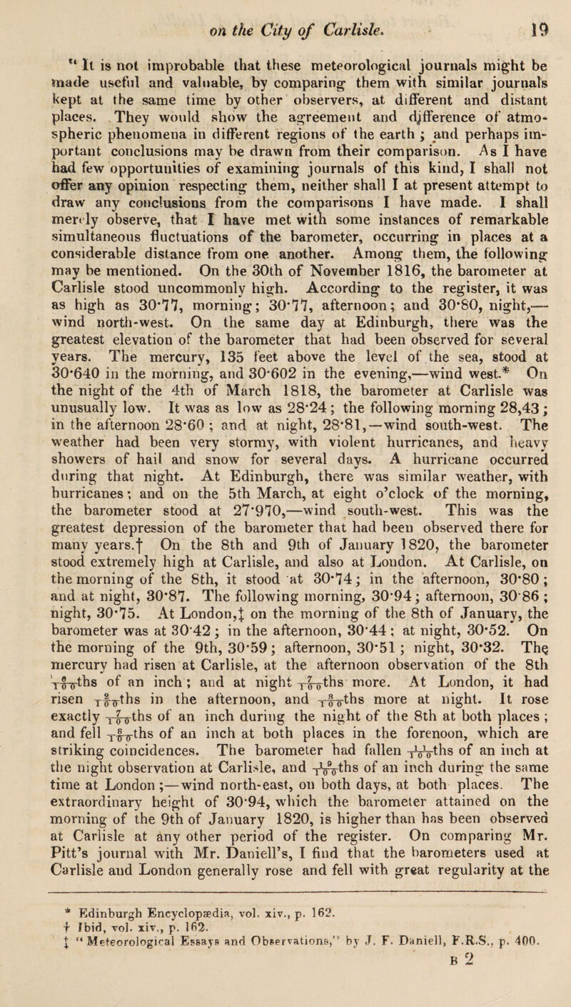 “ It is not improbable that these meteorological journals might be made useful and valuable, by comparing them with similar journals kept at the same time by other observers, at different and distant places. They would show the agreement and difference of atmo¬ spheric phenomena in different regions of the earth ; and perhaps im¬ portant conclusions may be drawn from their comparison. As I have had few opportunities of examining journals of this kind, I shall not offer any opinion respecting them, neither shall I at present attempt to draw any conclusions from the comparisons I have made. I shall merely observe, that I have met with some instances of remarkable simultaneous fluctuations of the barometer, occurring in places at a considerable distance from one another. Among them, the following may be mentioned. On the 30th of November 1816, the barometer at Carlisle stood uncommonly high. According to the register, it was as high as 30*77, morning; 30*77, afternoon; and 30*80, night,— wind north-west. On the same day at Edinburgh, there was the greatest elevation of the barometer that had been observed for several years. The mercury, 135 feet above the level of the sea, stood at 30*640 in the morning, and 30*602 in the evening,—wind west.* On the night of the 4th of March 1818, the barometer at Carlisle was unusually low. It was as low as 28*24; the following morning 28,43; in the afternoon 28*60 ; and at night, 28*81,—wind south-west. The weather had been very stormy, with violent hurricanes, and heavy showers of hail and snow for several days. A hurricane occurred during that night. At Edinburgh, there was similar weather, with hurricanes; and on the 5th March, at eight o’clock of the morning, the barometer stood at 27*970,—wind south-west. This was the greatest depression of the barometer that had been observed there for many years.f On the 8th and 9th of January 1820, the barometer stood extremely high at Carlisle, and also at London. At Carlisle, on the morning of the 8th, it stood at 30*74; in the afternoon, 30*80; and at night, 30*87. The following morning, 30*94; afternoon, 30 86 ; night, 30*75. At London,| on the morning of the 8th of January, the barometer was at 30*42 ; in the afternoon, 30*44 ; at night, 30*52. On the morning of the 9th, 30*59; afternoon, 30*51; night, 30*32. The mercury had risen at Carlisle, at the afternoon observation of the 8th yg-jyths of an inch; and at night x|^ths more. At London, it had risen yfyths in the afternoon, and xfxths more at night. It rose exactly y|-yths of an inch during the night of the 8th at both places ; and fell x£yths of an inch at both places in the forenoon, which are striking coincidences. The barometer had fallen TWths of an inch at the night observation at Carlisle, and TVVths of an inch during* the same time at London ;—wind north-east, on both days, at both places. The extraordinary height of 30*94, which the barometer attained on the morning of the 9th of January 1820, is higher than has been observed at Carlisle at any other period of the register. On comparing Mr. Pitt’s journal with Mr. Darnell’s, I find that the barometers used at Carlisle and London generally rose and fell with great regularity at the * Edinburgh Encyclopaedia, vol. xiv., p. 162. ■f Ibid, vol. xiv., p. 162. X “Meteorological Essays and Observations, by J. F. Daniell, F.R.S., p. 400. B 2