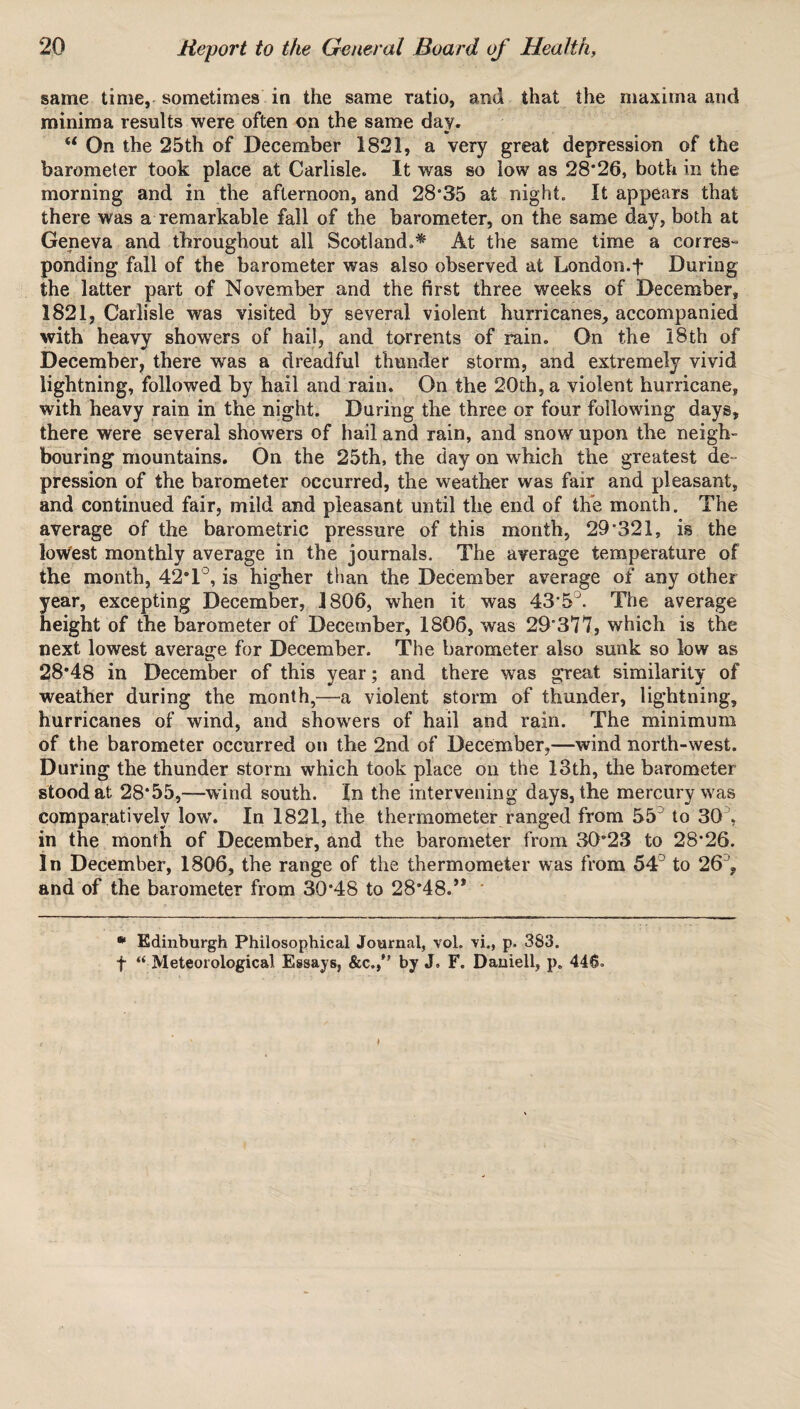 same time, sometimes in the same ratio, and that the maxima and minima results were often on the same day. “ On the 25th of December 1821, a very great depression of the barometer took place at Carlisle. It was so low as 28*26, both in the morning and in the afternoon, and 28*35 at night. It appears that there was a remarkable fall of the barometer, on the same day, both at Geneva and throughout all Scotland,* At the same time a corres- ponding fall of the barometer was also observed at London.f During the latter part of November and the first three weeks of December, 1821, Carlisle was visited by several violent hurricanes, accompanied with heavy showers of hail, and torrents of rain. On the 18th of December, there was a dreadful thunder storm, and extremely vivid lightning, followed by hail and rain. On the 20th, a violent hurricane, with heavy rain in the night. During the three or four following days, there were several showers of hail and rain, and snow upon the neigh¬ bouring mountains. On the 25th, the day on which the greatest de¬ pression of the barometer occurred, the weather was fair and pleasant, and continued fair, mild and pleasant until the end of the month. The average of the barometric pressure of this month, 29*321, is the lowest monthly average in the journals. The average temperature of the month, 42*1°, is higher than the December average of any other year, excepting December, 1806, when it was 43*5J. The average height of the barometer of December, 1806, was 29*377, which is the next lowest average for December. The barometer also sunk so low as 28*48 in December of this year; and there was great similarity of weather during the month,—a violent storm of thunder, lightning, hurricanes of wind, and showers of hail and rain. The minimum of the barometer occurred on the 2nd of December,—wind north-west. During the thunder storm which took place on the 13th, the barometer stood at 28*55,—wind south. In the intervening days, the mercury was comparatively low. In 1821, the thermometer ranged from 55' to 30 , in the month of December, and the barometer from 30*23 to 28*26. In December, 1806, the range of the thermometer was from 54° to 26', and of the barometer from 30*48 to 28*48.’* * Edinburgh Philosophical Journal, vol. vi., p. 383. f “ Meteorological Essays, &c./’ by J. F. Daniell, p. 446.