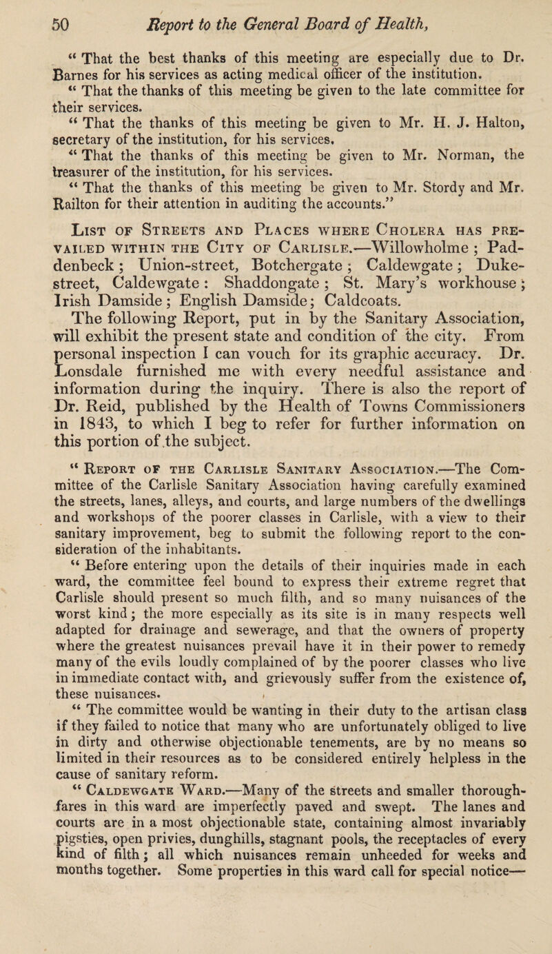 “ That the best thanks of this meeting are especially due to Dr. Barnes for his services as acting medical officer of the institution. “ That the thanks of this meeting be given to the late committee for their services. u That the thanks of this meeting be given to Mr. H. J. Halton, secretary of the institution, for his services, 41 That the thanks of this meeting be given to Mr. Norman, the treasurer of the institution, for his services. “ That the thanks of this meeting be given to Mr. Stordy and Mr. Railton for their attention in auditing the accounts.’5 List of Streets and Places where Cholera has pre¬ vailed within the City of Carlisle.—Willowholme ; Pad- deribeck; Union-street, Botchergate; Caldewgate; Duke- street, Caldewgate : Shaddongate ; St. Mary’s workhouse ; Irish Damside; English Damside; Caldcoats. The following Report, put in by the Sanitary Association, will exhibit the present state and condition of the city. From personal inspection I can vouch for its graphic accuracy. Dr. Lonsdale furnished me with every needful assistance and information during the inquiry. There is also the report of Dr. Reid, published by the Health of Towns Commissioners in 1843, to which I beg to refer for further information on this portion of the subject. “ Report of the Carlisle Sanitary Association.—The Com¬ mittee of the Carlisle Sanitary Association having carefully examined the streets, lanes, alleys, and courts, and large numbers of the dwellings and workshops of the poorer classes in Carlisle, with a view to their sanitary improvement, beg to submit the following report to the com sideration of the inhabitants. 44 Before entering upon the details of their inquiries made in each ward, the committee feel bound to express their extreme regret that Carlisle should present so much filth, and so many nuisances of the worst kind; the more especially as its site is in many respects well adapted for drainage and sewerage, and that the owmers of property where the greatest nuisances prevail have it in their power to remedy many of the evils loudly complained of by the poorer classes who live in immediate contact with, and grievously suffer from the existence of, these nuisances. * “ The committee would be wanting in their duty to the artisan class if they failed to notice that many who are unfortunately obliged to live in dirty and otherwise objectionable tenements, are by no means so limited in their resources as to be considered entirely helpless in the cause of sanitary reform. “ Caldewgate Ward.—-Many of the streets and smaller thorough¬ fares in this ward are imperfectly paved and swept. The lanes and courts are in a most objectionable state, containing almost invariably pigsties, open privies, dunghills, stagnant pools, the receptacles of every kind of filth; all which nuisances remain unheeded for weeks and months together. Some properties in this ward call for special notice—