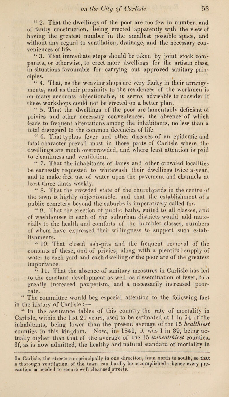 44 2. That the dwellings of the poor are too few in number, and of faulty construction, being erected apparently with the view of having the greatest number in the smallest possible space, and without any regard to ventilation, drainage, and the necessary con¬ veniences of life. 44 3. That immediate steps should be taken by joint stock corn- panics, or otherwise, to erect more dwellings for the artisan class, in situations favourable for carrying out approved sanitary prin¬ ciples. , 44 4. That, as the weaving shops are very faulty in their arrange¬ ments, and as their proximity to the residences of the workmen is on many accounts objectionable, it seems advisable to consider if these workshops could not be erected on a better plan. 44 5. That the dwellings of the poor are lamentably deficient of privies and other necessary conveniences, the absence of which leads to frequent altercations among the inhabitants, no less than a total disregard to the common decencies of life. u 6. That typhus fever and other diseases of an epidemic and fatal character prevail most in those parts of Carlisle where the dwellings are much overcrowded, and where least attention is paid to cleanliness and ventilation. “ 7. That the inhabitants of lanes and other crowded localities be earnestly requested to whitewash their dwellings twice a-year, and to make free use of water upon the pavement and channels at least three times weekly. 44 8. That the crowded state of the churchyards in the centre of the town is highly objectionable, and that the establishment of a. public cemetery beyond the suburbs is imperatively called for. 44 9. That the erection of public baths, suited to all classes, and of washhouses in each of the suburban districts would add mate¬ rially to the health and comforts of the humbler classes, numbers of whom have expressed their willingness to support such estab¬ lishments. 44 IQ. That closed ash-pits and the frequent removal of the contents of these, and of privies, along with a plentiful supply of water to each yard and each dwelling of the poor are of the greatest importance. 44 11. That the absence of sanitary measures in Carlisle has led to the constant development as well as dissemination of fever, to a greatly increased pauperism, and a necessarily increased poor- rate. 44 The committee would beg especial attention to the following fact in the history of Carlisle :— 44 In the assurance tables of this country the rate of mortality in Carlisle, within the last 20 years, used to be estimated at 1 in 54 of the inhabitants, being lower than the present average of the 15 healthiest counties in this kingdom. Now, in 1841, it was 1 in 39, being ac¬ tually higher than that of the average of the 15 unhealthiest counties. If, as is now admitted, the healthy and natural standard of mortality in In Carlisle, the streets run principally in one direction, from north to south, so that a thorough ventilation of the town can hardly be accomplished—hence every pre¬ caution is needed to secure well cleansed streets. • .