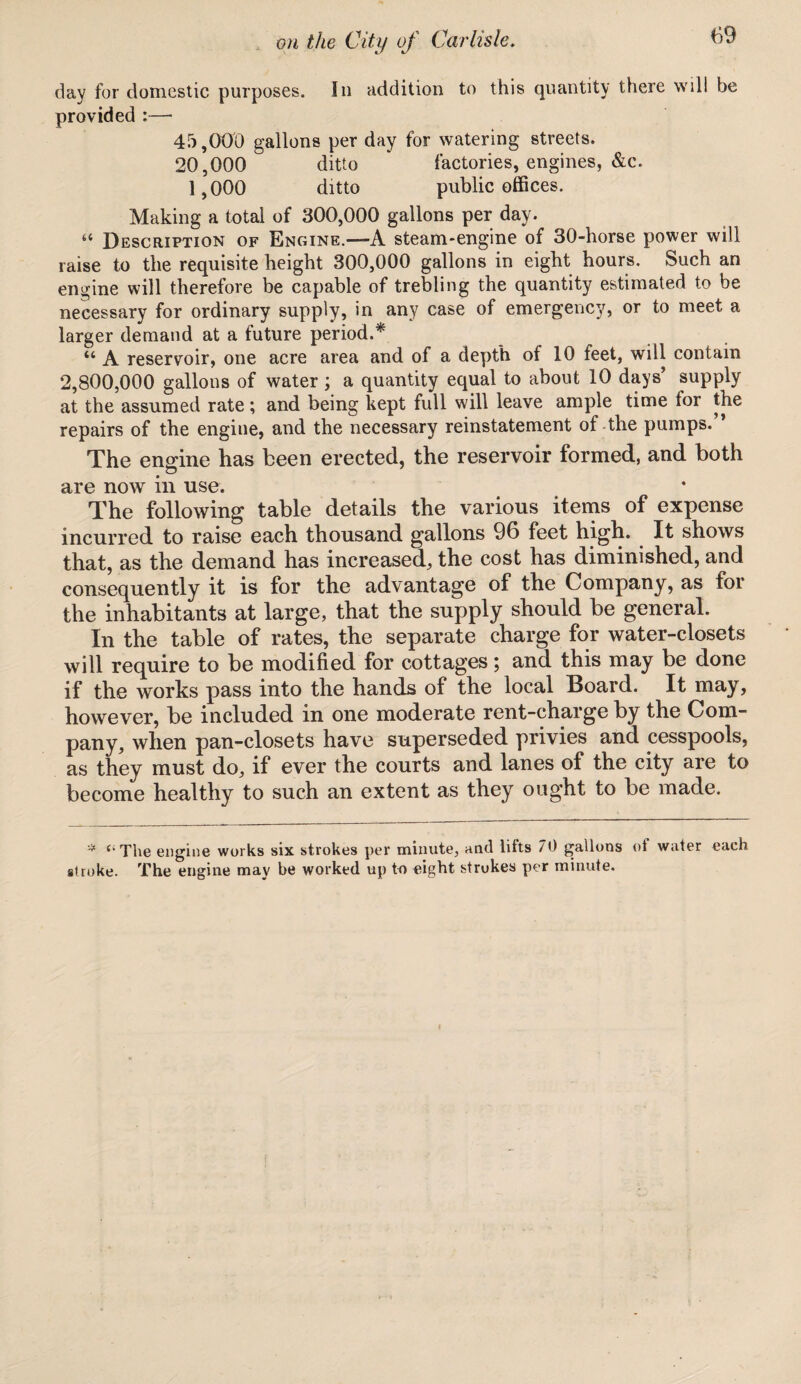 day for domestic purposes. In addition to this quantity there will be provided :— 45,000 gallons per day for watering streets. 20,000 ditto * factories, engines, &c. 1,000 ditto public offices. Making a total of 300,000 gallons per day. “ Description of Engine.—A steam-engine of 30-horse power will raise to the requisite height 300,000 gallons in eight hours. Such an engine will therefore be capable of trebling the quantity estimated to be necessary for ordinary supply, in any case of emergency, or to meet a larger demand at a future period.* “ A reservoir, one acre area and of a depth of 10 feet, will contain 2,800,000 gallons of water; a quantity equal to about 10 days’ supply at the assumed rate; and being kept full will leave ample time for the repairs of the engine, and the necessary reinstatement of the pumps.” The engine has been erected, the reservoir formed, and both are now in use. The following table details the various items of expense incurred to raise each thousand gallons 96 feet high. It shows that, as the demand has increased, the cost has diminished, and consequently it is for the advantage of the Company, as for the inhabitants at large, that the supply should be general. In the table of rates, the separate charge for water-closets will require to be modified for cottages; and this may be done if the works pass into the hands of the local Board. It may, however, be included in one moderate rent-charge by the Com¬ pany, when pan-closets have superseded privies and cesspools, as they must do, if ever the courts and lanes of the city are to become healthy to such an extent as they ought to be made. '* {,The engine works six strokes per minute, and bits 70 gallons of water each stroke. The engine may be worked up to eight strokes per minute.