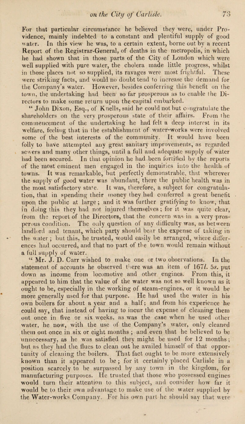 For that particular circumstance he believed they were, under Pro- vidence, mainly indebted to a constant and plentiful supply of good water. In this view he was, to a certain extent, borne out by a recent Report of the Registrar-General, of deaths in the metropolis, in which he had shown that in those parts of the City of London which were well supplied with pure water, the cholera made little progress, whilst in those places not so supplied, its ravages were most frightful. These were striking facts, and would no doubt tend to increase the demand for the Company’s water. However, besides conferring this benefit on the town, the undertaking had been so far prosperous as to enable the Di¬ rectors to make some return upon the capital embarked. “ John Dixon, Esq., of Knells, said he could not but congratulate the shareholders on the very prosperous state of their affairs. From the commencement of the undertaking he had felt a deep interest in its welfare, feeling that in the establishment of water-works were involved some of the best interests of the community. It would have been folly to have attempted any great sanitary improvements, as regarded sewers and many other things, until a full and adequate supply of water had been secured. In that opinion he had been fortified by the reports of the most eminent men engaged in the inquiries into the health of towns. It was remarkable, but perfectly demonstrable, that wherever the supply of good water was abundant, there the public health was in the most satisfactory state. It was, therefore, a subject for congratula¬ tion, that in spending their money they had conferred a great benefit upon the public at large; and it was further gratifying to know, that in doing this they had not injured themselves; for it was quite clear, from the report of the Directors, that the concern was in a very pros¬ perous condition. The only question of any difficulty was, as between landlord and tenant, which party should bear the expense of taking in the water ; but this, he trusted, would easily be arranged, where differ¬ ences had occurred, and that no part of the town would remain without a full supply of water. “ Mr. J. D. Carr wished to make one or two observations. In the statement of accounts he observed there was an item of 167/. 5.?. put down as income from locomotive and other engines. From this, it appeared to him that the value of the water was not so well known as it ought to be, especially in the working of steam-engines, or it would be more generally used for that purpose. He had used the water in his own boilers for about a year and a half; and from his experience he could say, that instead of having to incur the expense of cleaning them out once in five or six weeks, as was the case when he used other water, he now, with the use of the Company’s water, only cleaned them out once in six or eight months ; and even that he believed to be unnecessary, as he was satisfied they might be used for 12 months; but as they had the flues to clean out he availed himself of that oppor¬ tunity of cleaning the boilers. That fact ought to be more extensively known than it appeared to be ; for it certainly placed Carlisle in a position scarcely to be surpassed by any town in the kingdom, for manufacturing purposes. He trusted that those who possessed engines would turn their attention to this subject, and consider iiow far it would be to their own advantage to make use of the water supplied by the Water-works Company. For his own part he should say that were