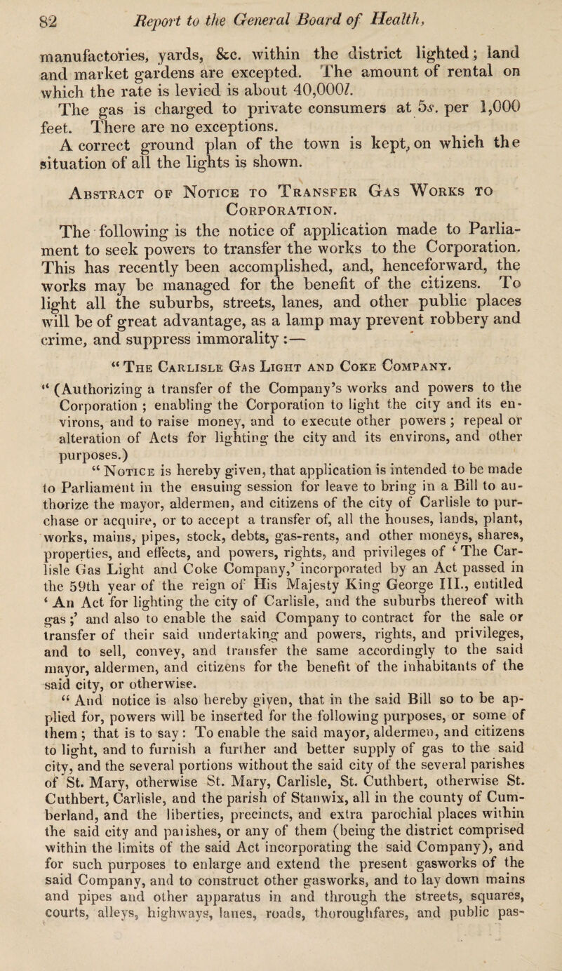 manufactories, yards, &c. within the district lighted; land and market gardens are excepted. The amount of rental on which the rate is levied is about 40,000/. The gas is charged to private consumers at bs. per 1,000 feet. There are no exceptions. A correct ground plan of the town is kept, on whieh th e situation of all the lights is shown. Abstract of Notice to Transfer Gas Works to Corporation. The following is the notice of application made to Parlia¬ ment to seek powers to transfer the works to the Corporation. This has recently been accomplished, and, henceforward, the works may be managed for the benefit of the citizens. To light all the suburbs, streets, lanes, and other public places will be of great advantage, as a lamp may prevent robbery and crime, and suppress immorality :— “ The Carlisle Gas Light and Coke Company. “ (Authorizing a transfer of the Company’s works and powers to the Corporation ; enabling the Corporation to light the city and its en¬ virons, and to raise money, and to execute other powers; repeal or alteration of Acts for lighting the city and its environs, and other purposes.) “ Notice is hereby given, that application is intended to be made to Parliament in the ensuing session for leave to bring in a Bill to au¬ thorize the mayor, aldermen, and citizens of the city of Carlisle to pur¬ chase or acquire, or to accept a transfer of, all the houses, lands, plant, works, mains, pipes, stock, debts, gas-rents, and other moneys, shares, properties, and effects, and powers, rights, and privileges of ‘ The Car¬ lisle Gas Light and Coke Company,’ incorporated by an Act passed in the 59th year of the reign of His Majesty King George III., entitled ‘ An Act for lighting the city of Carlisle, and the suburbs thereof with gasand also to enable the said Company to contract for the sale or transfer of their said undertaking and powers, rights, and privileges, and to sell, convey, and transfer the same accordingly to the said mayor, aldermen, and citizens for the benefit of the inhabitants of the said city, or otherwise. “ And notice is also hereby given, that in the said Bill so to be ap¬ plied for, powers will be inserted for the following purposes, or some of them ; that is to say : To enable the said mayor, aldermen, and citizens to light, and to furnish a further and better supply of gas to the said city, and the several portions without the said city of the several parishes of St. Mary, otherwise St. Mary, Carlisle, St. Cuthbert, otherwise St. Cuthbert, Carlisle, and the parish of Stanwix, all in the county of Cum¬ berland, and the liberties, precincts, and extra parochial places within the said city and paiishes, or any of them (being the district comprised within the limits of the said Act incorporating the said Company), and for such purposes to enlarge and extend the present gasworks of the said Company, and to construct other gasworks, and to lay down mains and pipes and other apparatus in and through the streets, squares, courts, alleys, highways, lanes, roads, thoroughfares, and public pas-