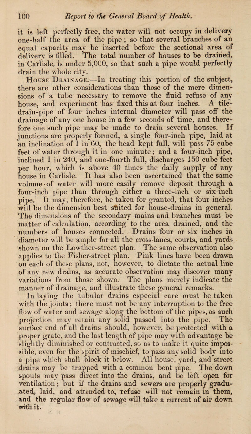 it is left perfectly free, the water will not occupy in delivery one-half the area of the pipe ; so that several branches of an equal capacity may be inserted before the sectional area of delivery is filled. The total number of houses to be drained, in Carlisle, is under 5,000, so that such a pipe would perfectly drain the whole city. House D rain age.—In treating this portion of the subject, there are other considerations than those of the mere dimen¬ sions of a tube necessary to remove the fluid refuse of any house, and experiment has fixed this at four inches. A tile- drain-pipe of four inches internal diameter will pass off the drainage of any one house in a few seconds of time, and there¬ fore one such pipe may be made to drain several houses. If junctions are properly formed, a single four-inch pipe, laid at an inclination of 1 in 60, the head kept full, will pass 75 cube feet of water through it in one minute; and a four-inch pipe, inclined 1 in 240, and one-fourth full, discharges 150 cube feet per hour, which is above 40 times the daily supply of any house in Carlisle. It has also been ascertained that the same volume • of water will more easily remove deposit through a four-inch pipe than through either a three-inch or six-inch pipe. It may, therefore, be taken for granted, that four inches will be the dimension best suited for house-drains in general. The dimensions of the secondary mains and branches must be matter of calculation, according to the area drained, and the numbers of houses connected. Drains four or six inches in diameter will be ample for all the cross lanes, courts, and yards shown on the Lowther-street plan. The same observation also applies to the Fisher-street plan. Pink lines have been drawn on each of these plans, not, however, to dictate the actual line of any new drains, as accurate observation may discover many variations from those shown. The plans merely indicate the manner of drainage, and illustrate these general remarks. In laying the tubular drains especial care must be taken with the joints; there must not be any interruption to the free flow of water and sewage along the bottom of the pipes, as such projection may retain any solid passed into the pipe. The surface end of all drains should, however, be protected with a proper grate, and the last length of pipe may with advantage be slightly diminished or Contracted, so as to make it quite impos¬ sible, even for the spirit of mischief, to pass any solid body into a pipe which shall block it below. All house, yard, and street drains may be trapped with a common bent pipe. The down spouts may pass direct into the drains, and be left open for ventilation; but if the drains and sewers are properly gradu¬ ated, laid, and attended to, refuse will not remain in them, and the regular flow of sewage will take a current of air down with it.