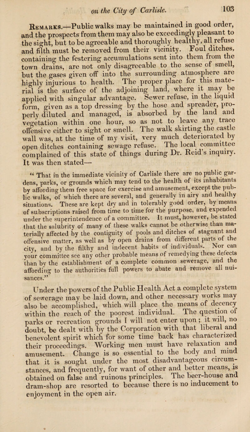 Remarks.—Public walks may be maintained in good order, and the prospects from them may also be exceedingly pleasant to the sight, but to be agreeable and thoroughly healthy, all refuse and filth must be removed from their vicinity. Foul ditches, containing the festering accumulations sent into them from the town drains, are not only disagreeable to the sense of smell, but the gases given off into the surrounding atmosphere aie highly injurious to health. The proper place for this mate¬ rial is the surface of the adjoining land, where it may be applied with singular advantage. Sewer refuse, in the liquid form, given as a top dressing by the hose and spieadei, pio- perly diluted and managed, is absorbed by the land and vegetation within one hour, so as not to leave any tiace offensive either to sight or smell. The walk skirting the castle wall was, at the time of my visit, very much deteriorated by open ditches containing sewage refuse. The local committee complained of this state of things during Dr. Reid s inquny. It was then stated— That in the immediate vicinity of Carlisle there are no public gul¬ dens, parks, or grounds which may tend to the health of its inhabitants by affording them free space for exercise and amusement, except the pub¬ lic walks, of which there are several, and generally in airy and healthy situations. These are kept dry and in tolerably good order, by means of subscriptions raised from time to time for the purpose, and expended under the superintendence of a committee. It must, however, be stated that the salubrity of many of these walks cannot be otherwise than ma¬ terially affected by the contiguity of pools and ditches of stagnant and offensive matter, as well as by open drains from different parts of the city, and by the filthy and indecent habits of individuals. Nor can your committee see any other probable means of remedying these delects than by the establishment of a complete common sewerage, and the affording to the authorities full powers to abate and remove all nui¬ sances.” Under the powers of the Public Health Act a complete system of sewerage may be laid down, and other necessary works may also be accomplished, which will place the means of decency within the reach of the poorest individual. The question of parks or recreation grounds I will not enter upon ; it will, no doubt, be dealt with by the Corporation with that liberal and benevolent spirit which for some time back has characterized their proceedings. Working men must have relaxation and amusement. Change is so essential to the body and mind that it is sought under the most disadvantageous circum¬ stances, and frequently, for want of other and better means, is obtained on false and ruinous principles. The beer-house and dram-shop are resorted to because there is no inducement to enjoyment in the open air.