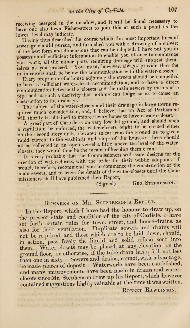 receiving cesspool in the meadow, and it will be found necessary to have one also down Fisher-street to join this at such a point as the lowest level may indicate. . A v c Having thus described the course which the most important lines ot sewerage*should pursue, and furnished you with a drawing of a culvert of the best form and dimensions that can be adopted, I have put you in possession of sufficient information to enable you at once to commence your work, all the minor parts requiring drainage will suggest them¬ selves as you proceed. You must, however, always provide that the main sewers shall be below the communication with the water-closets Every proprietor of a house adjoining the streets should be compelled to have a sufficient water-closet accommodation, and to have a direct communication between the closets and the main sewers by means ot a pipe laid at such a declivity that nothing can lodge so as to cause an obstruction to the drainage. . . The subiect of the water-closets and their drainage m large towns re¬ quires much consideration, and, I believe, that an Act of Parliament will shortly be obtained to enforce every house to have a water-c oset. A o-reat part of Carlisle is on very low flat ground, and should such a reo-ulation be enforced, the water-closets ought to be erected either on the second story or be elevated so far from the ground as to give a rapid current to the washings and slops of the houses; these shou d all be collected in an open vessel a little above the level of the water- closets, they would thus be the means of keeping them clean. It is very probable that the Commissioners will issue designs tor the erection of water-closets, with the order for their public adoption 1 would, therefore, recommend you to commence the construction ot the main sewers, and to leave the details of the water-closets until the Com¬ missioners shall have published their Report, (Signed) Geo. Stephenson. Remarks on Mr. Stephenson's Report. In the Report, which I have had the honour to draw up, on the present state and condition of the city of Carlisle, I have set forth certain rules for town, street, and house-drams, as also for their ventilation. Duplicate sewers and drains will not be required, and those which are to be laid down, shou. d, in action, pass freely the liquid and solid refuse _ sent into them. Water-closets may be placed at any elevation, on the pjound floor, or otherwise, if the tube drain has a fall not less than one in sixty. Sewers and drains, cannot, with advantage, be made places of deposit. Waterworks have been established, and many improvements have been made in drains and watei- closets since Mr. Stephenson drew up his Report, which however contained suggestions highly valuable at the time it was written.