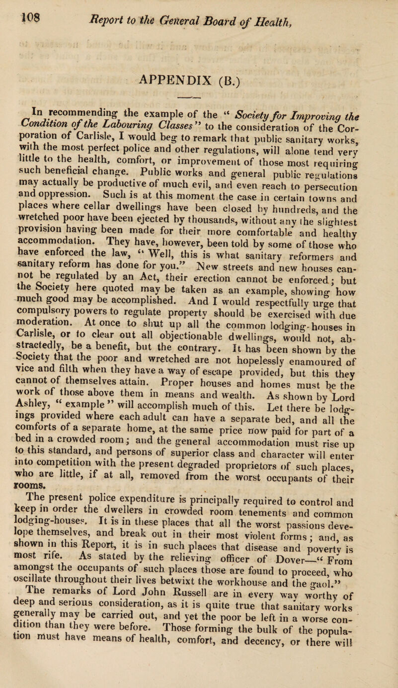 APPENDIX (B.) In recommending the example of the “ Society for Improving the Condition of the Labouring Classes ” to the consideration of the Cor¬ poration of Carlisle, I would beg to remark that public sanitary works with the most perfect police and other regulations, will alone tend very little to the health, comfort, or improvement of those most requiring such beneficial change. Public works and general public regulations may actually be productive of much evil, and even reach to persecution and oppression. Such is at this moment the case in certain towns and places where cellar dwellings have been closed by hundreds, and the wretched poor have been ejected by thousands, without any the slightest provision haying been made for their more comfortable and healthy accommodation. They have, however, been told by some of those who have enforced the law, “ Well, this is what sanitary reformers and sanitary reform has done for you.” New streets and new houses can- ot 0be regulated by an Act, their erection cannot be enforced: but the Society here quoted maybe taken as an example, showing'how much good may be accomplished. And I would respectfully urge that compulsory powers to regulate property should be exercised with due moderation. At once to shut up all the common lodging-houses in Carlisle, or to clear out all objectionable dwellings, would not ab¬ stractedly, be a benefit, but the. contrary. It has been shown by the society that the poor and wretched are not hopelessly enamoured of vice and filth when they have a way of escape provided, but this they cannot of themselves attain. Proper houses and homes must be the work of those above them in means and wealth. As shown by Lord Ashley, “ example ” will accomplish much of this. Let there be lodg- mgs piovided where each adult can have a separate bed, and all the comforts of a separate home, at the same price now paid for part of a bed in a crowded room; and the general accommodation must rise up (o this standard, and persons of superior class and character will enter into competition with the present degraded proprietors of such places, who are little, if at all, removed from the worst occupants of their rooms. r The present police expenditure is principally required to control and keep in order the dwellers in crowded room tenements and common lodging-houses. It is in these places that all the worst passions deve- lope tnemselves, and break out in their most violent forms : and as shown in this Report, it is in such places that disease and poverty is most rife. As stated by the relieving officer of Dover_From amongst the occupants of such places those are found to proceed, who oscillate throughout their lives betwixt the workhouse and the ^aol.” he remarks of Lord John Russell are in every wav worthy of deep and serious consideration, as it is quite true that sanitary works generally may be carried out, and yet the poor be left in a worse con¬ dition than they were before. Those forming the bulk of the popula¬ tion must have means of health, comfort, and decency, or there will