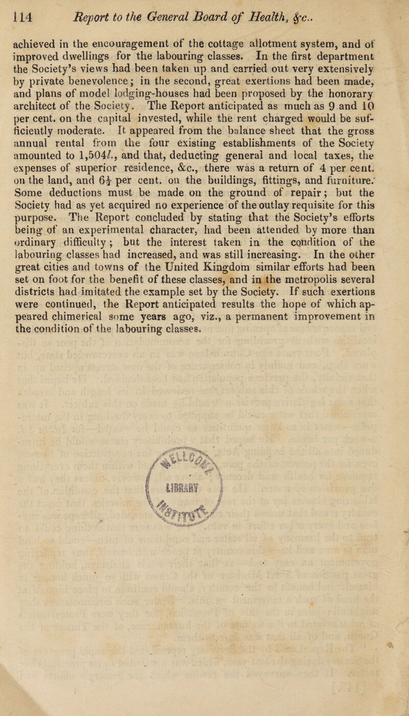 achieved in the encouragement of the cottage allotment system, and ot improved dwellings for the labouring classes. In the first department the Society’s views had been taken up and carried out very extensively by private benevolence; in the second, great exertions had been made, and plans of model lodging-houses had been proposed by the honorary architect of the Society. The Report anticipated as much as 9 and 10 per cent, on the capital invested, while the rent charged would be suf¬ ficiently moderate. It appeared from the balance sheet that the gross annual rental from the four existing establishments of the Society amounted to 1,504/., and that, deducting general and local taxes, the expenses of superior residence, &c., there was a return of 4 per cent, on the land, and 6£ per cent, on the buildings, fittings, and furniture.* Some deductions must be made on the ground of repair; but the Society had as yet acquired no experience of the outlay requisite for this purpose. The Report concluded by stating that the Society’s efforts being of an experimental character, had been attended by more than ordinary difficulty; but the interest taken in the condition of the labouring classes had increased, and was still increasing. In the other great cities and towns of the United Kingdom similar efforts had been set on foot for the benefit of these classes, and in the metropolis several districts had imitated the example set by the Society. If such exertions were continued, the Report anticipated results the hope of which ap¬ peared chimerical some years ago, viz., a permanent improvement in the condition of the labouring classes.