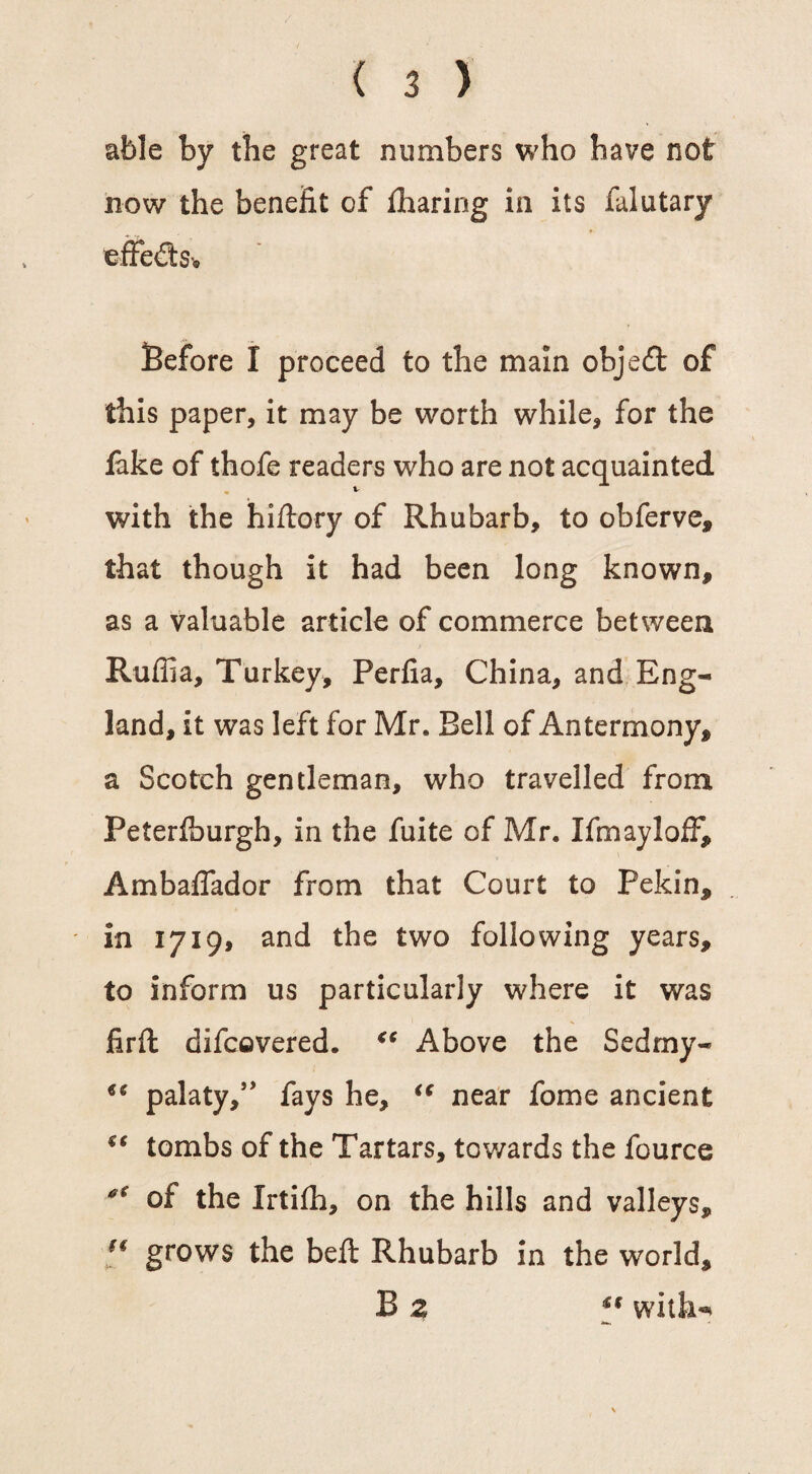 able by the great numbers who have not now the benefit of fharing in its falutary effects* Before I proceed to the main objeft of this paper, it may be worth while, for the lake of thofe readers who are not acquainted v with the hiftory of Rhubarb, to obferve, that though it had been long known, as a valuable article of commerce between Ruffia, Turkey, Perfia, China, and Eng¬ land, it was left for Mr. Bell of Antermony, a Scotch gentleman, who travelled from Peterlburgh, in the fuite of Mr. If may I off, Ambaffador from that Court to Pekin, in 1719* and the two following years, to inform us particularly where it was firft difcovered. “ Above the Sedmy- u palaty,” fays he, “ near fome ancient €€ tombs of the Tartars, towards the fource tf<r of the Irtifh, on the hills and valleys, (f grows the belt Rhubarb in the world, B z u with- ■*