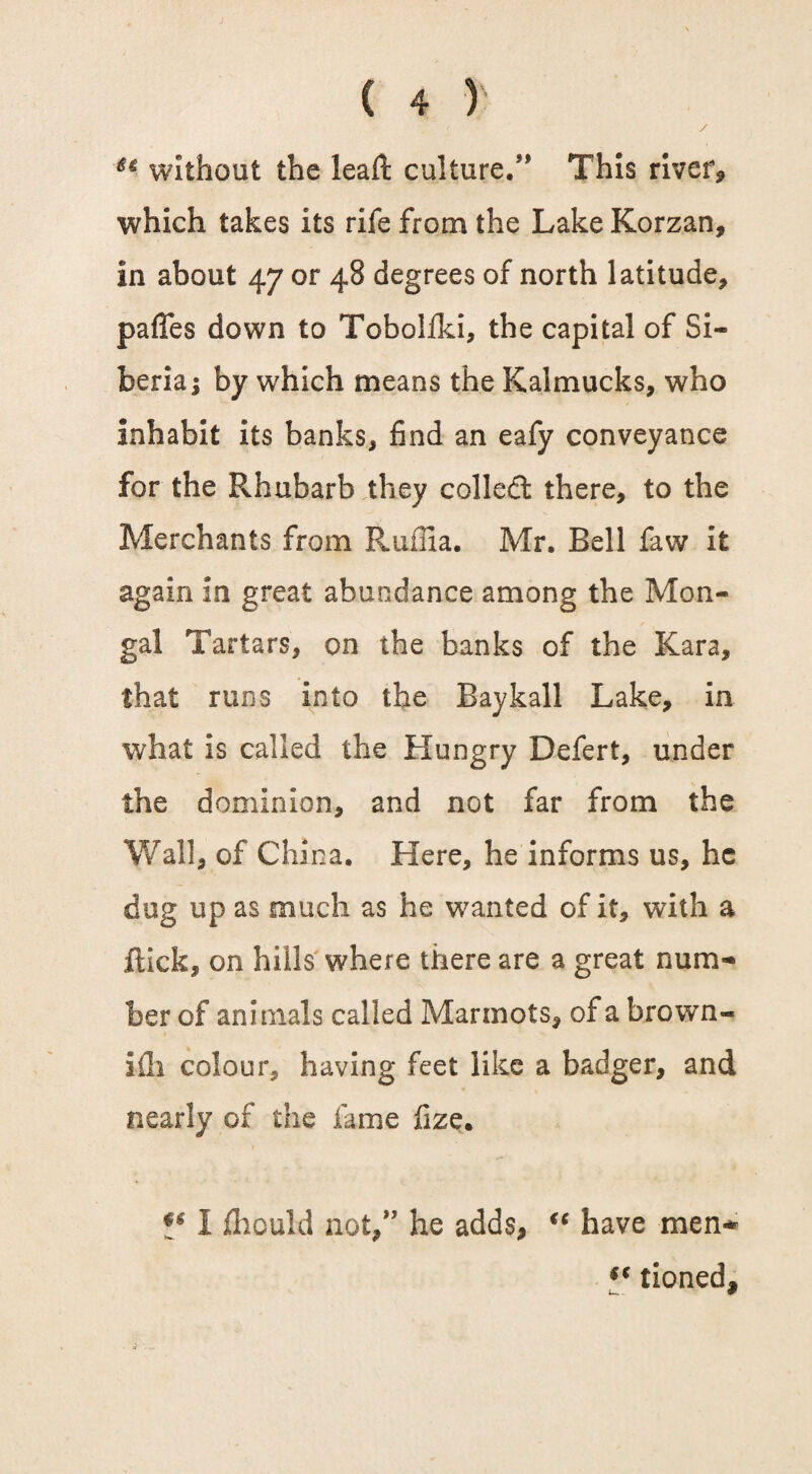 without the leaft culture.** This river, which takes its rife from the Lake Korzan, in about 47 or 48 degrees of north latitude, pafTes down to Tobolfki, the capital of Si¬ beria; by which means the Kalmucks, who inhabit its banks, find an eafy conveyance for the Rhubarb they colled there, to the Merchants from Ruffia. Mr. Bell faw it again in great abundance among the Mon- gal Tartars, on the banks of the Kara, that runs into the Bay kail Lake, in what is called the Hungry Defert, under the dominion, and not far from the Wall, of China. Here, he informs us, he dug up as much as he wanted of it, with a flick, on hills where there are a great num¬ ber of animals called Marmots, of a brown- ifli colour, having feet like a badger, and nearly of the lame fize. J* 1 fhould not,** he adds, u have men* tioned.