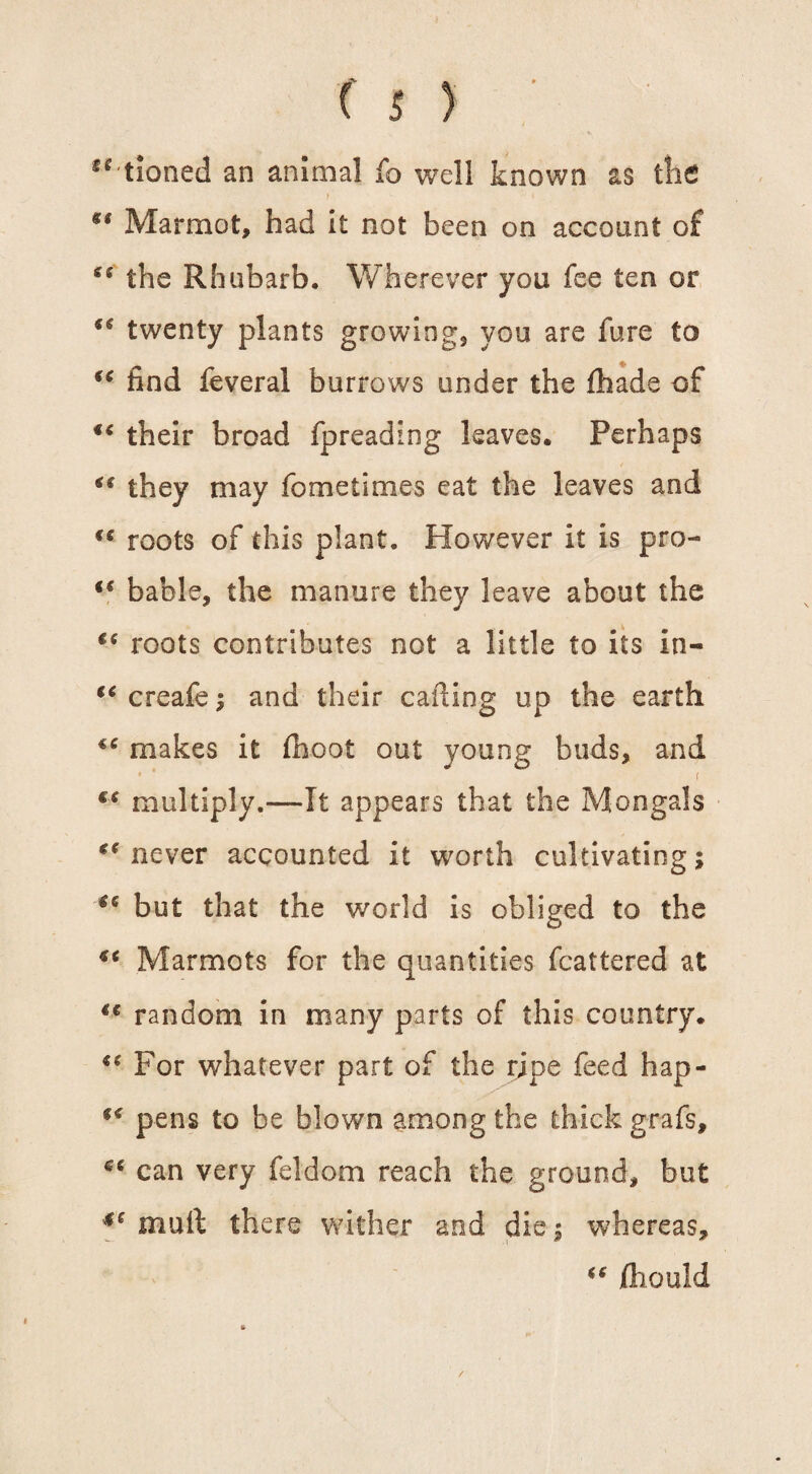 “ tioned an animal fo well known as the t y . %t Marmot, had it not been on account of es the Rhubarb. Wherever you fee ten or “ twenty plants growing, you are fare to “ find feveral burrows under the fhade of “ their broad fpreading leaves. Perhaps ** they may fometimes eat the leaves and roots of this plant. However it is pro- t€ bable, the manure they leave about the €( roots contributes not a little to its in- (€ creafe; and their calling up the earth “ makes it (hoot out young buds, and €C multiply.—It appears that the Mongals never accounted it worth cultivating; (c but that the world is obliged to the ** Marmots for the quantities fcattered at i€ random in many parts of this country. *c For whatever part of the ripe feed hap- f< pens to be blown among the thick grafs, can very feldom reach the ground, but mull there wither and die; whereas, ** jfiiould