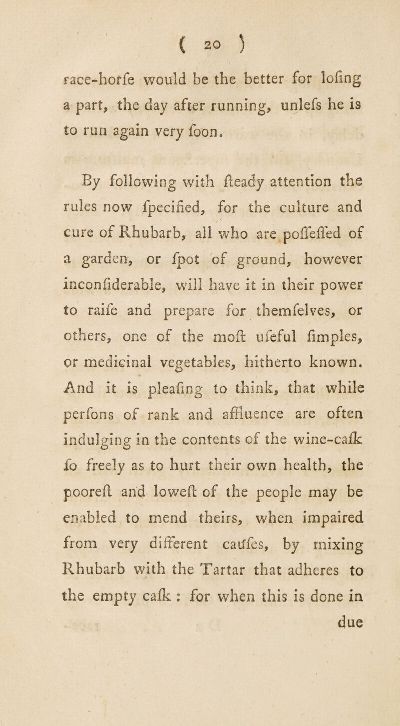 race-horfe would be the better for lofing a part* the day after running, unlefs he is to run again very foam , f \ By following with fleady attention the rules now fpecified, for the culture and cure of Rhubarb, all who are po fie fled of a garden, or fpot of ground, however inconfiderable, will have it in their power to raife and prepare for themfelves, or others, one of the moft ufeful fimples, or medicinal vegetables, hitherto known. And it is pleafing to think, that while perfons of rank and affluence are often indulging in the contents of the wine-cafk fo freely as to hurt their own health, the poorefl and lowed of the people may be enabled to mend theirs, when impaired from very different cauffes, by mixing Rhubarb with the Tartar that adheres to the empty calk : for when this is done in due