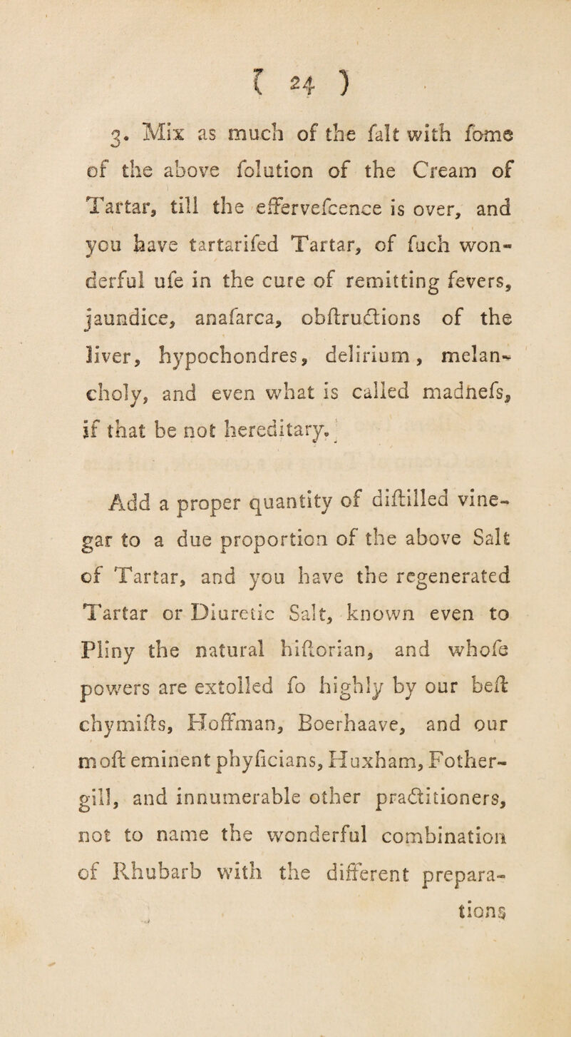 3. Mix as much of the fait with fame of the above fo!alien of the Cream of Tartar, till the effervefcence is over, and you have tartarifed Tartar, of fuch won¬ derful ufe in the cure of remitting fevers, jaundice, anafarca, obftruCtions of the liver, hypochondres, delirium, melan¬ choly, and even what is called madtiefs, if that be not hereditary. Add a proper quantity of diftilled vine¬ gar to a due proportion of the above Salt of Tartar, and you have the regenerated Tartar or Diuretic Salt, known even to Pliny the natural hiftorian* and whofe powers are extolled fo highly by our faeft chymifts, Hoffman, Boerhaave, and our mod eminent phyficians, Huxham, Pother- gill, and innumerable other practitioners, not to name the wonderful combination of Rhubarb with the different prepara¬ tions