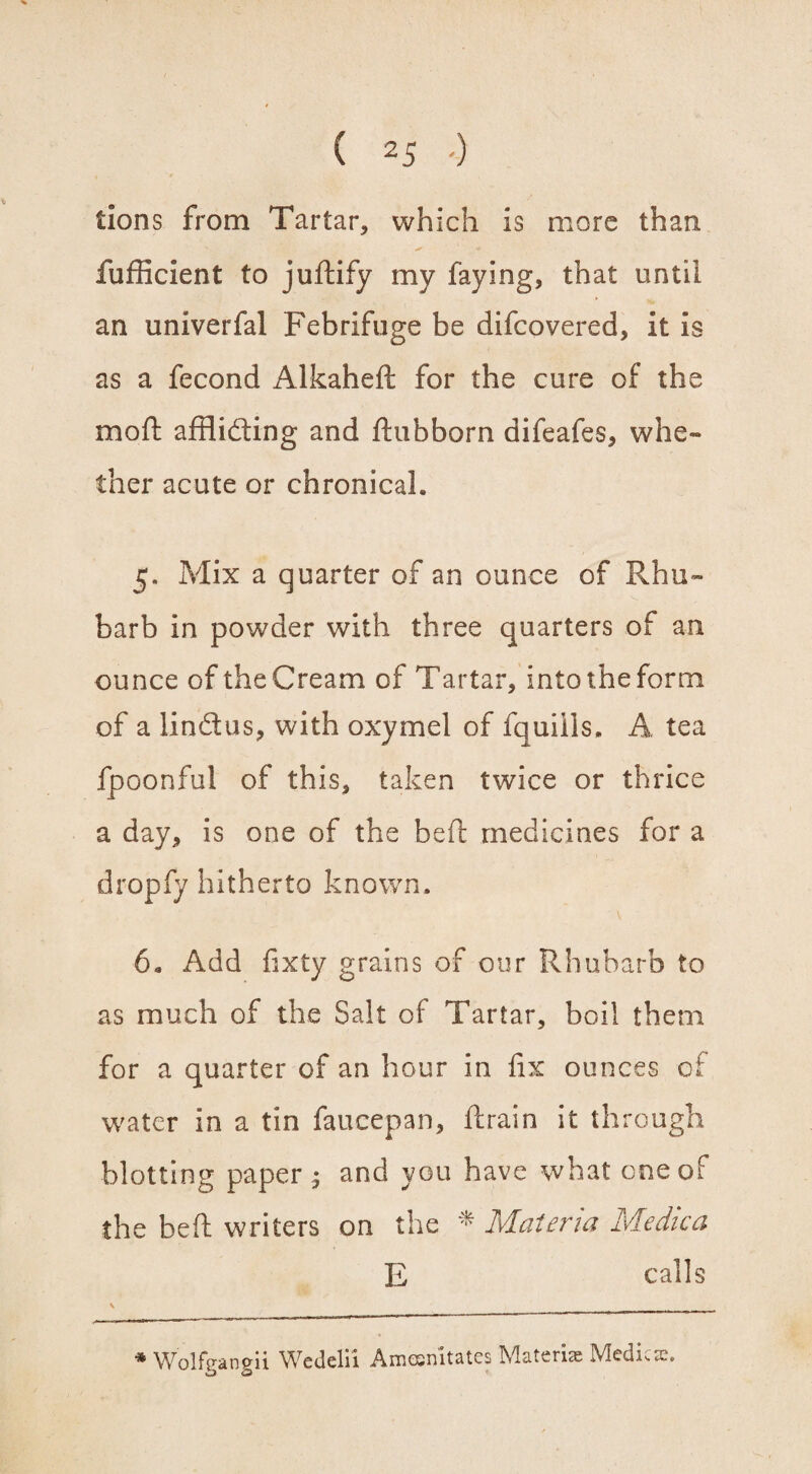 tions from Tartar, which is more than fufficient to juftify my faying, that until an univerfal Febrifuge be difcovered, it is as a fecond Alkaheft for the cure of the mod afflicting and ftubborn difeafes, whe¬ ther acute or chronical. 5. Mix a quarter of an ounce of Rhu¬ barb in powder with three quarters of an ounce of the Cream of Tartar, into the form of a lin&us, with oxymel of fquiils, A tea fpoonful of this, taken twice or thrice a day, is one of the heft medicines for a dropfy hitherto known. 6. Add fixty grains of our Rhubarb to as much of the Salt of Tartar, boil them for a quarter of an hour in fix ounces of water in a tin faucepan, ftrain it through blotting paper ; and you have what one of the beft writers on the * Materia Medica E calls * Wolfgangii Wetlelii Amesnitates Materia; Medico.