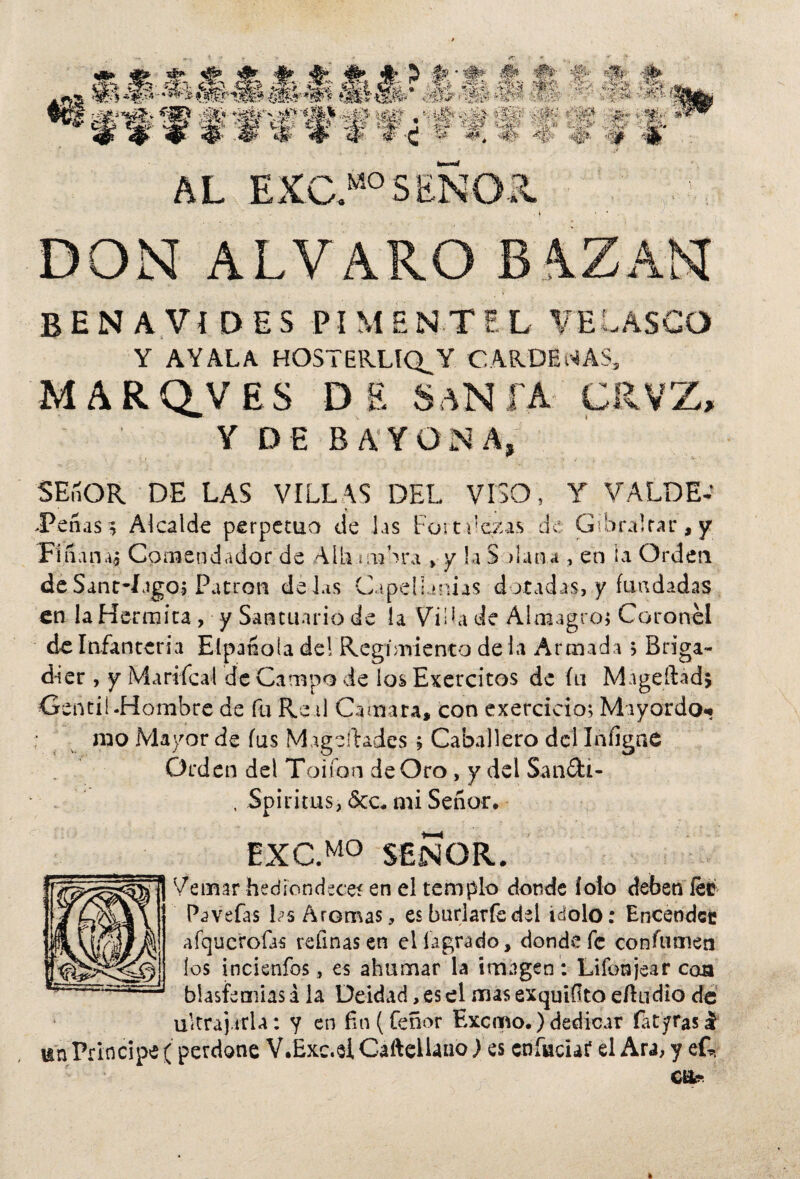 AL EXC.MOSENOR. DON ALVARO BAZAN BENAVíDES PI M E NT E L VE LASCO Y AYALA HOSTERLIQ_Y GAR.DENAS, MARQJ/ES DE SaNFA CRVZ, Y DE BAYONA, SEñOR DE LAS VILLAS DEL VISO, Y VALDE-' -Peñ as} Alcalde perpetuo de Jas Fort dazas de Gibra!tar,y Finana, Comendador de Allí uanra > y la S daña , en ia Orden de Sant-íagoj Patrón dei.is Cupelunias dotadas, y fundadas en laHermica, y Santuario de la Vida de Almagro; Coronel de Infantería Eípanoía de! Regimiento déla Armada ? Briga¬ dier , y Mari fea I de Campo de los Exercitos de fu Mageftadj Gentil.Hombre de fu Real Camara, con exercicio; Mayordo* rao Mayor de fus Mageliades; Caballero del lníigne Orden del Toifon de Oro, y del Sandi- , Spirims, &c. mi Señor. EXC.MO SEÑOR. Ve mar hediondeces en el templo donde íolo deben íee Pavefas Ls Aromas, es burlaríadel ídolo: Encendec afqueroüs refinas en ellagrado, donde fe confumen los incienfos, es ahumar la imagen : Lifonjear coa blasfemias i la Deidad, es el mas exquiílto eftudio de ultrajarla: y en fin (feñor Excmo.) dedicar íatyfasl un Principe ( perdone V.Exc.elCafteHanoles cníacuf el Ara, y efe