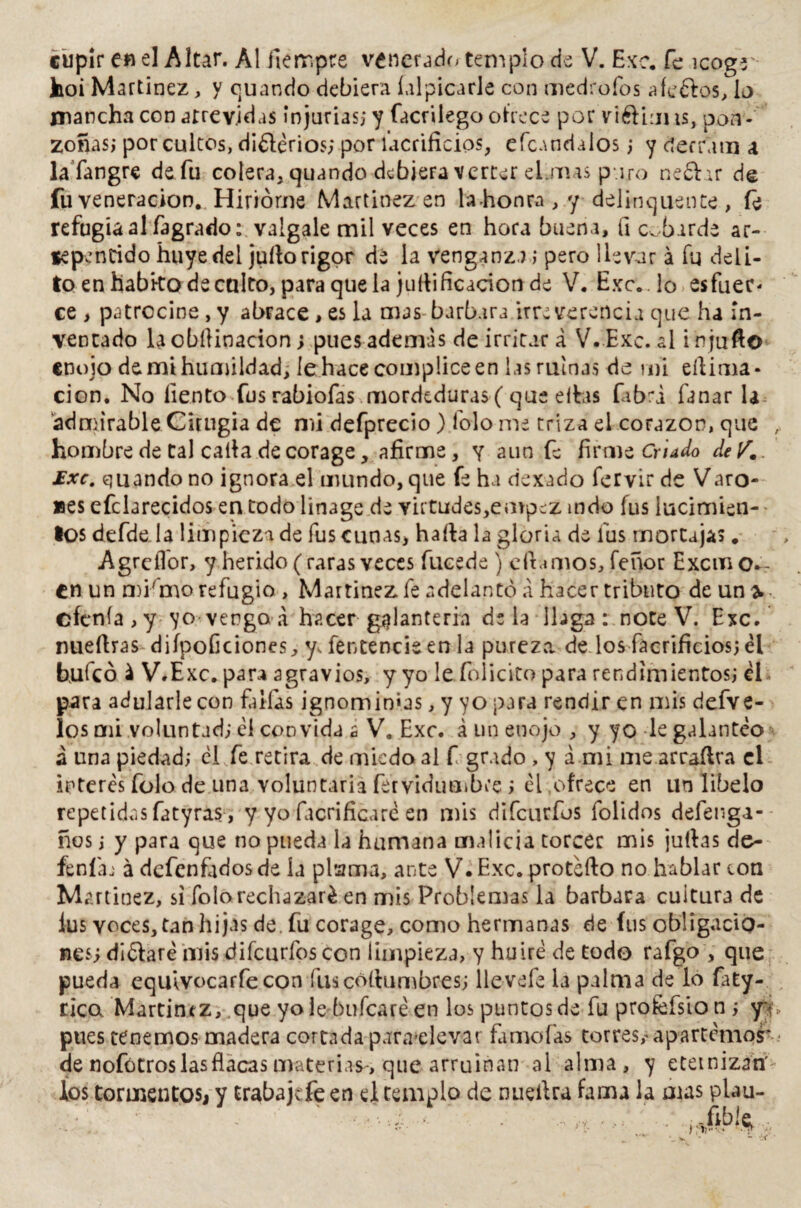 hoi Martínez, y quando debiera íalpicarle con medrofos afeélos, lo mancha con atrevidas injurias; y facrilego ofrece por vi&iuns, pon¬ zoñas; por cultos, di£l¿rios; por lacrificios, efeandaíos; y derrana a la fangre de fu colera, quando debiera verter elanas puro ne£hr de fu veneración. Hirióme Martínez en la .honra , y delinquente, fe refugia al fagrado: válgale mil veces en hora buena, íi cobarde ar- sepencido huye del julio rigor dé la venganza ; pero llevar á fu deli¬ to en habito de caito, para que la juílificacion de V. Exc.. lo es fuer* ce , patrocine, y abrace , es la mas-barbara irreverencia que ha in¬ ventado la obílinacion; pues ademas de irritar á V. Exc. al i n juño enojo de mi humildad, le hace cómplice en las ruinas de mi eílima- cion. No liento fus rabiofas mordeduras ( que ellas fab^A fanar la admirable Cirugía de mi defprecío) folo me triza el corazón, que hombre de tal calla de corage, afirme, y aun fe firme Criado deV. £xc. quando no ignora el mundo, que fe ha dexado fervir de Varo- Bes efclarecidos en todo linage de virtudes,empez mdo fus lucimien¬ tos defde la limpieza de fus cunas* halla la gloria de fus mortajas. AgrelTor, y herido (raras veces fucede ) clhmos, feñor Excmo*'- en un mKmo refugio , Martínez fe adelantó á hacer tributo de un* cíenla , y yo vengo a hacer galantería déla llaga : note V. Exc. nuellras diípoGciones, y, fentencieen la pureza de los fácrificios; él bufeo i V.E xc. para agravios, y yo le felicito para rendimientos; él para adularle con faifas ignominias, y yo para rendir en mis defve- los mi voluntad; él convida a V. Exc. á un enojo , y yo le galanteo á lina piedad; él fe retira de miedo al f grado , y a mi me arraílra el interés folo de una voluntaria fervidimibt'e; él ofrece en un libelo repetidas fatyras , y yo facrificaré en mis difeurfus folidos defenga- ños; y para que no pueda la humana malicia torcer mis juilas de- feníaj á defenfadosde ía plszma, ante V.Exc. proteílo no hablar con Martínez, si folo rechazaré en mis Problemas la barbara cuitura de lus voces,tan hijas de. fu corage, como hermanas de fus obligacio¬ nes; diólaré mis :d i fe arfes con limpieza, y huiré de todo rafgo , que pueda equívocarfecon fu seo (lumbres; lleveíé la palma de lo faty- rico Martin*z, que yo le bufearé en los puntos de fu profefsio n ; yv, pues tenemos madera cortada para^levar fámofas torres,^ apartemos* .* de nofótros las flacas materias-, que arruinan al alma, y eternizan' los tormentos, y trabajefe en el templo de nueílra fama la mas plau-