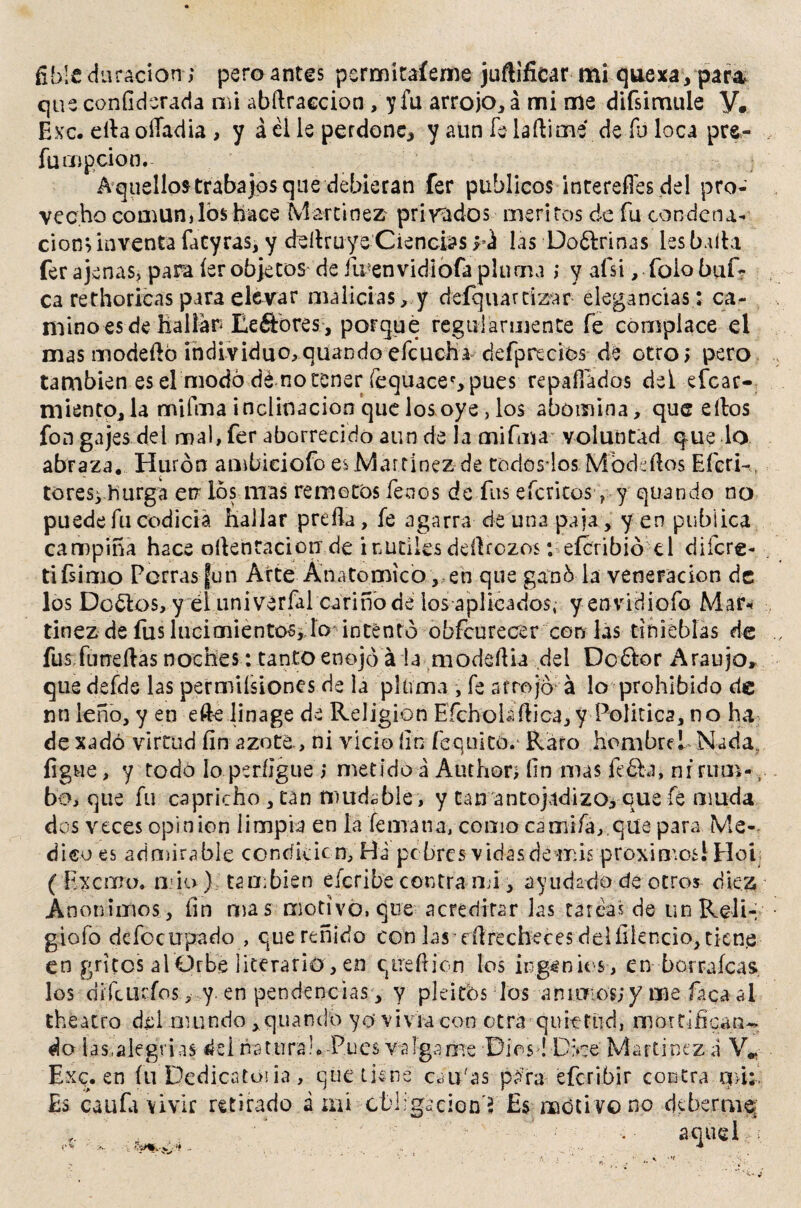que confiderada mi abílraecion, y fu arrojo, á mi rile difsimule y# Exc. efia oíTadia , y á él le perdone, y aun fe laftimé de fu loca pre¬ fu mp ció n. Aquellos trabajos que debieran fer públicos intereffes del pro¬ vecho común,los hace Martínez privados méritos de fu condena- cion> inventa fatyras, y deítruye Ciencias yá las Doólrinas les baila fer ajenas, para íer objetos de iu envidiofa pluma ; y afsi, foio baf¬ ea rethoricas para elevar malicias, y defqu artizar elegancias : ca¬ mino es de hallar Eeñbres , porqué regularmente fe complace el mas modeító individuo,quando efcuchadefpreciós dé otro* pero también es el modo dé notener fequacec,pues repagados del efear- miento, la mifma inclinación que los oye , los abomina, que ellos fon gajes del mal, fer aborrecido aun de la mifma voluntad que lo abraza. Hurón ambiciofo es Martínez de todosdos Modados Efcri-, tores^-hurga en los mas remotos fenos de fus efetitos, y quando no puede fu codicia hallar preda, fe agarra de una paia, yen publica campiña hace oílenraciorr de inútiles dedrezos t eferibió el diícre- ti (simo Perras fun Arte Anatómico, en que ganóla veneración de los Dorios, y él univerfal cariño de ios aplicados, y envidiofo Mar* tinez de fus lucimientos,:lo* intentó obfcurecer con las tinieblas de fus fuñe das noches: tanto enojo á la modeília del Doólor Araujo, que defde las permiísiones de la pluma , fe arrojó á lo prohibido de nn leño, y en ede linage de Religión Efcholiftica, y Política, no ha de xadó virtud fin azote., ni vicio fin fe quito. Raro hombre! Nada, íigue, y todo lo períigue ; metido á Author> fin mas fióla, ni rum- bo, que fu capricho, tan mudable, y tan antojadizo, que fe muda dos veces opinión limpia en la femana, como camifa,.qüe para Me¬ dico es admirable condición, Ha pebres vidas demis próximos! Hoi ( Excnro. mió); también e fer i be contra mi, ayudado de otros diez Anónimos, fin mas motivo, que acreditar las tarcas de unReli- giofo défocupado , que reñido con las'dlrecheces delfilencio, tiene en gritos alÓrbé literario , en qireilion los ingenios , en borraícas. los difeutfos, y. en pendencias, y pleitbs los ánimos;y me fiicaal the a tro del mundo , quando yo vivía con otra quietud, mortifican¬ do las,alegrías del natura!. -Pues valga me Dios! Dice Martínez <i V* Exq. en íu Dedica tos ia , que tiene cau'as para eferibir contra qnifi Es caufa vivir retirado a mi cbiigecion'í Es moti vo no deberme- aquel
