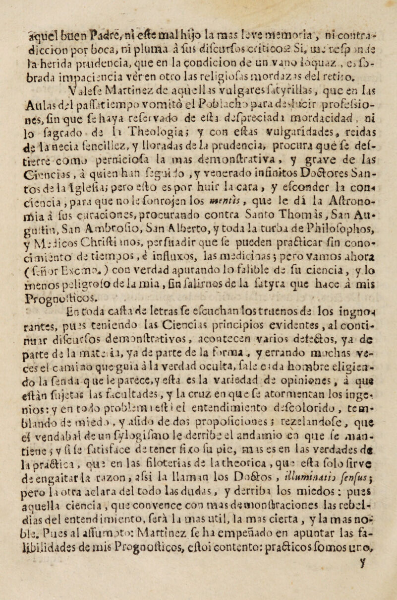 aquel buen Padre, rnefte mal hijo la rass leve memoria , ni contra¬ dicción por boca, ni pluma a fus diícurioscritico s? Si* une reíp >nbe la herida prudencia, que en la condición de un vano ioquaz * c> íb- brada impaciencia ver en otro las religiofas mordaza del retiro. Valefe Martínez de aquellas vulgaresfiityrillas, que en las Aulas del paflatiempo vomitó el Poblacho para deslucir profesio¬ nes,fin que fe haya re fe r vado de ella defpreciadi mordacidad , ni lo fagcado de h Theologia; y con efcas vulgaridades, reidas de ia necia fsncilicz, y lloradas de la prudencia, procura que fe deí- ftsrre como pernáciofa la mas demonftrativa , y grave de hs Che ncias,á quienhan feguido , y venerado infinitos Dolores San¬ tos de la Iglefia; pero ello es por huir la cara , y efconder la con-» ciencia , para que no le fonrojen los mentís, que le di la Aftrono- rftia a fus curaciones, procurando contra Santo Thomas, San Au- guitin, San Ambrollo, San Alberto, y toda la turba de Philofophos, y Médicos Chrifti »no>, perftiadir que fe pueden prafticar fin cono¬ cimiento de tiempos, e influxos, las medicinas $ pero vamos ahora (Cñ or Exorno* ) con verdád apurando lo falible de fu ciencia, y lo menos peligrólo de la mía, fin iaUrnos de la £uty ra que hace i mis Prognulficos, En toda calla de letras fe efcuchan los truenos de los ingnrN juntes, pues teniendo las Ciencias principios evidentes, al conti¬ nuar diieurfos demonltetivos, acontecen varios defe&os, ya de parte de la matera, ya de parte de la f >rma., y errando muchas ve¬ ces el camino que guia a la verdad oculta, fale c^da hombre eligien¬ do la fenda q ue ie parece,y eíla es la variedad de opiniones, i que citan faje tas las facultades, y la cruz en que fe atormentan los ingc« nios: Y en todo problem i ell i el entendimiento defcolorido , tem¬ blando de miedo , y alid o de dos propoíic iones > rezelandofe, que ti vendaba! de un fylogifmo le derribe el andamio en que fe man¬ tiene >v file fatisface detener íuo fu pie, mis es en las verdades d® hpra&ica, que en las filoteriasde latheorica , qu? ella folo íirve de engaitar la razón >afsi la llaman los Dodios , illnmizut'n fe»fus$ pero la otra aclara del todo las dudas, y derriba los miedos: pues aquella ciencia , que convence con mas deaioníkaciones las rebel¬ días del entendimiento, fera h unas útil, la mas cierta, y la mas no¬ ble. Pues al affumpto: Martínez fe ln empeñado en apuntar las fa¬ libilidades de mis Prognofticos, eftoi contento; pra&icos Tomos uno, y