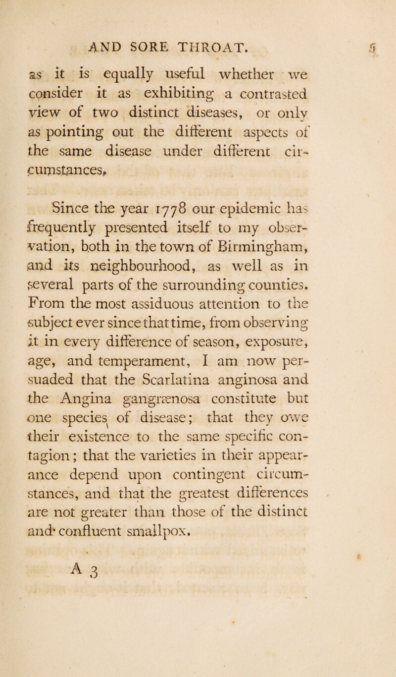 as It is equally useful whether we consider it as exhibiting a contrasted view of two distinct diseases, or only as pointing out the different aspects of the same disease under different cir¬ cumstances. Since the year 1778 our epidemic has frequently presented itself to my obser¬ vation, both in the town of Birmingham, .and its neighbourhood, as well as in several parts of the surrounding counties* From the most assiduous attention to the subject ever since that time, from observing it in every difference of season, exposure, age, and temperament, I am now per¬ suaded that the Scarlatina anginosa and the Angina gangraenosa constitute but one species of disease; that they owe their existence to the same specific con¬ tagion ; that the varieties in their appear¬ ance depend upon contingent circum¬ stances, and that the greatest differences are not greater than those of the distinct and* confluent smallpox*