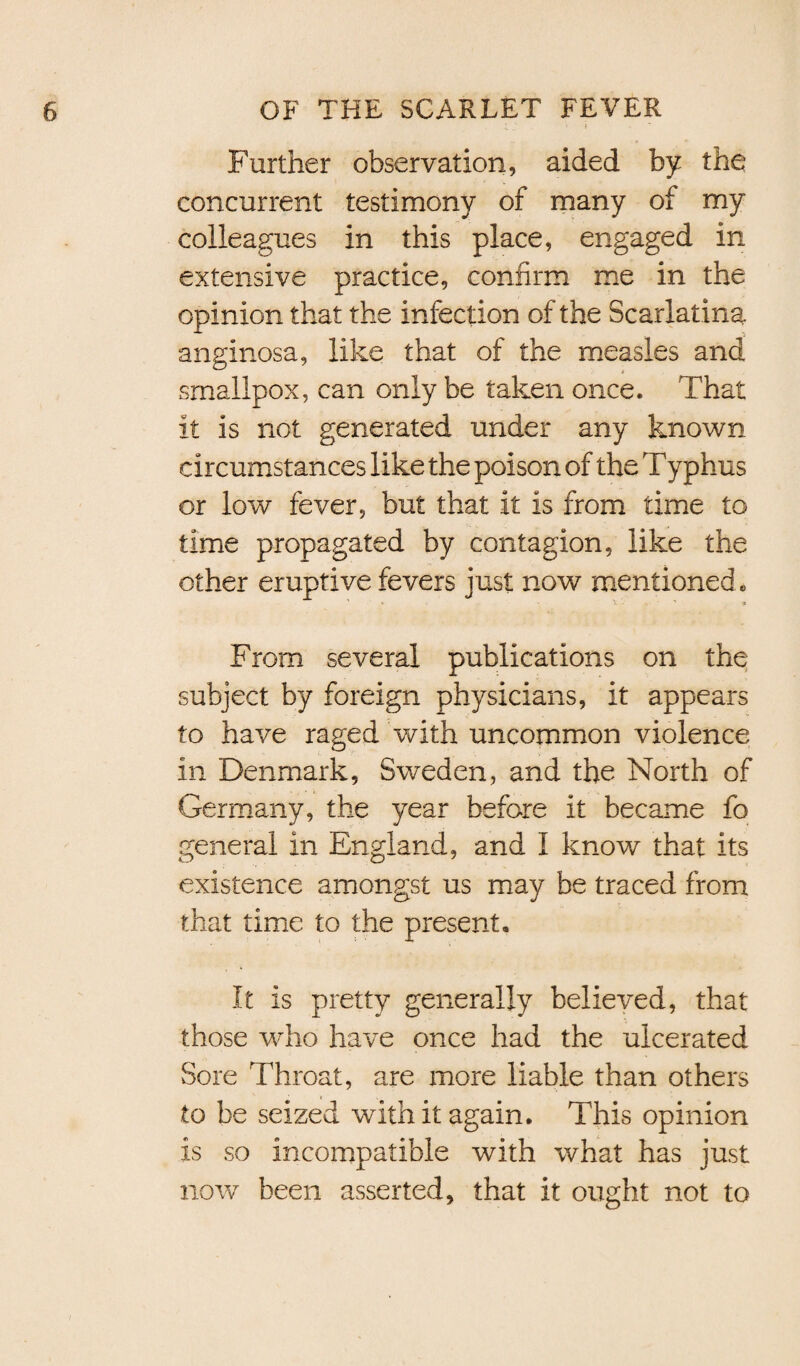 • f - Further observation, aided by the concurrent testimony of many of my colleagues in this place, engaged in extensive practice, confirm me in the opinion that the infection of the Scarlatina anginosa, like that of the measles and smallpox, can only be taken once. That it is not generated under any known circumstances like the poison of the Typhus or low fever, but that it is from time to time propagated by contagion, like the other eruptive fevers just now mentioned. From several publications on the subject by foreign physicians, it appears to have raged with uncommon violence in Denmark, Sweden, and the North of Germany, the year before it became fo general in England, and I know that its existence amongst us may be traced from that time to the present. It is pretty generally believed, that those who have once had the ulcerated Sore Throat, are more liable than others to he seized with it again. This opinion is so incompatible with what has just now been asserted, that it ought not to