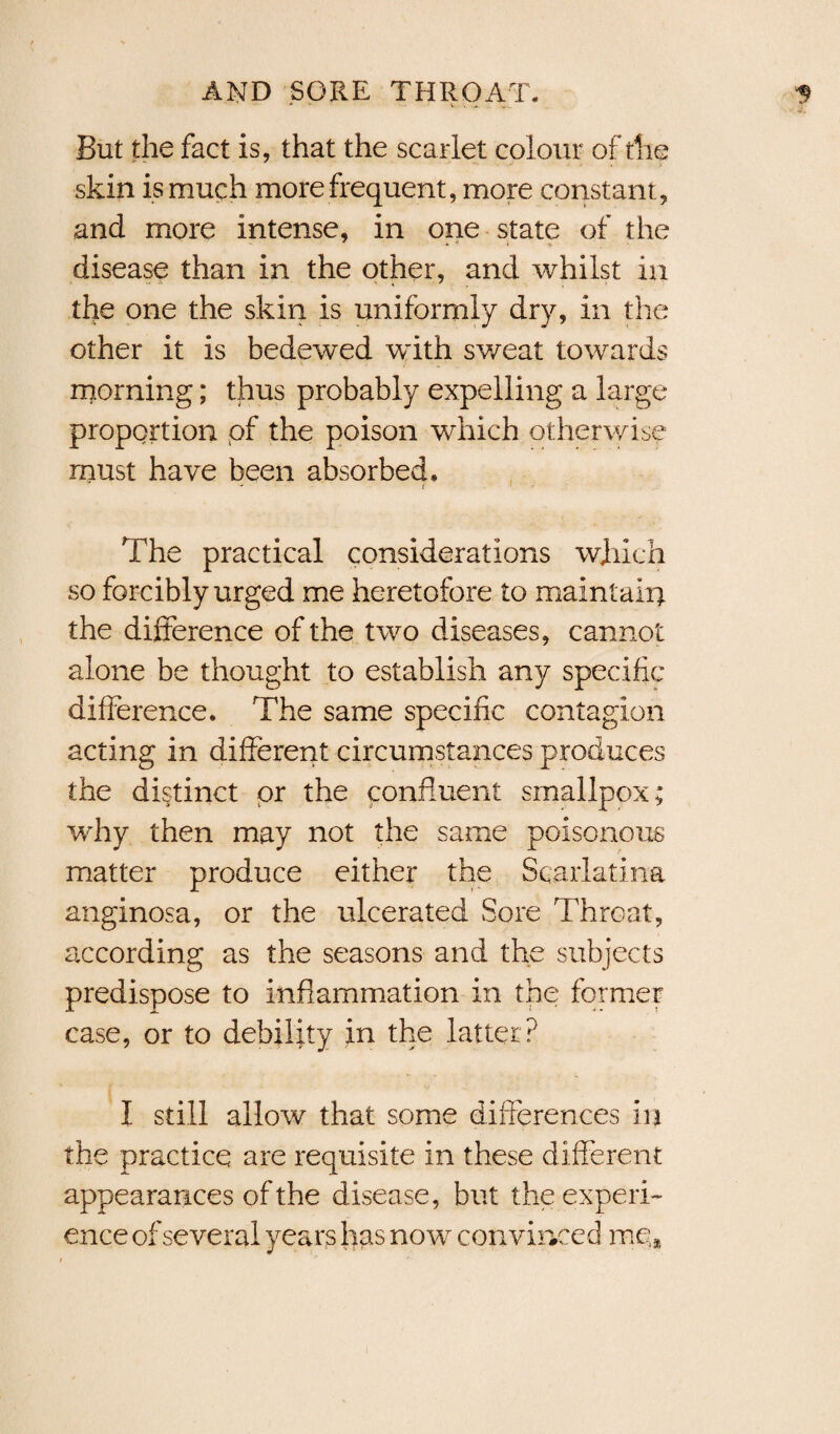 But the fact is, that the scarlet colour of the skin is much more frequent, more constant, and more intense, in one state of the disease than in the other, and whilst in the one the skin is uniformly dry, in the other it is bedewed with sweat towards morning; thus probably expelling a large proportion of the poison which otherwise must have been absorbed. - t The practical considerations winch so forcibly urged me heretofore to maintain the difference of the two diseases, cannot alone be thought to establish any specific difference. The same specific contagion acting in different circumstances produces the distinct or the confluent smallpox; why then may not the same poisonous matter produce either the Scarlatina anginosa, or the ulcerated Sore Throat, according as the seasons and the subjects predispose to inflammation in the former case, or to debility in the latter ? I still allow that some differences in the practice are requisite in these different appearances of the disease, but the experi¬ ence of several years has now convinced me*