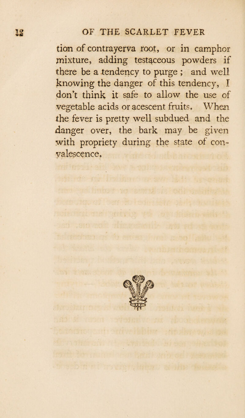 tion of contrayerva root, or in camphor mixture, adding testaceous powders if there be a tendency to purge ; and well knowing the danger of this tendency, I don’t think it safe to allow the use of vegetable acids or acescent fruits. When the fever is pretty well subdued and the danger over, the bark may be given with propriety during the state of con¬ valescence®