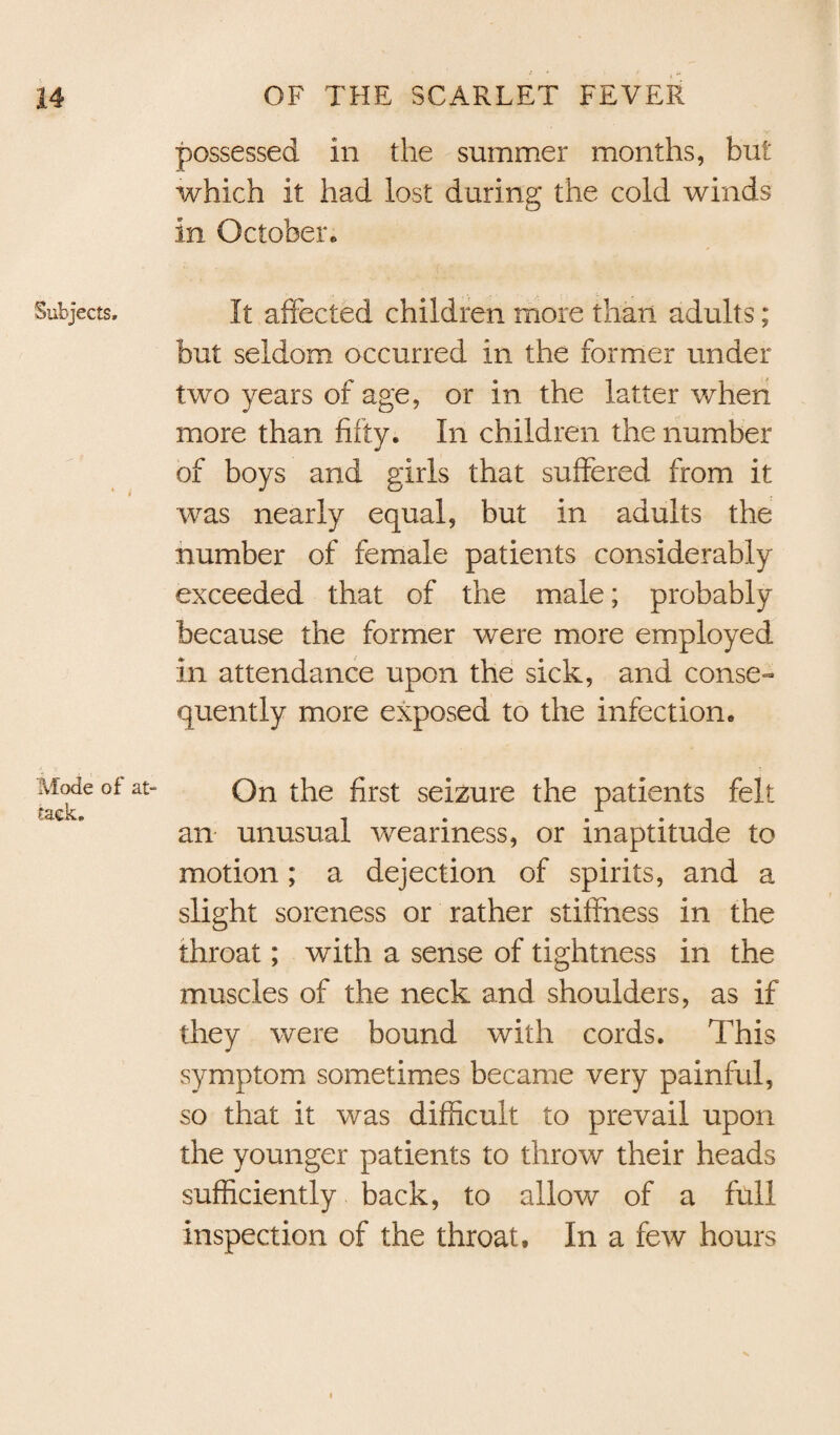 possessed In the summer months, but which it had lost during the cold winds in October* Subjects, It affected children more than adults; but seldom occurred in the former under two years of age, or in the latter when more than fifty. In children the number of boys and girls that suffered from it was nearly equal, but in adults the number of female patients considerably exceeded that of the male; probably because the former were more employed in attendance upon the sick, and conse- quently more exposed to the infection. Mode of at¬ tack. On the first seizure the patients felt an unusual weariness, or inaptitude to motion; a dejection of spirits, and a slight soreness or rather stiffness in the throat; with a sense of tightness in the muscles of the neck and shoulders, as if they were bound with cords. This symptom sometimes became very painful, so that it was difficult to prevail upon the younger patients to throw their heads sufficiently back, to allow of a full inspection of the throat. In a few hours