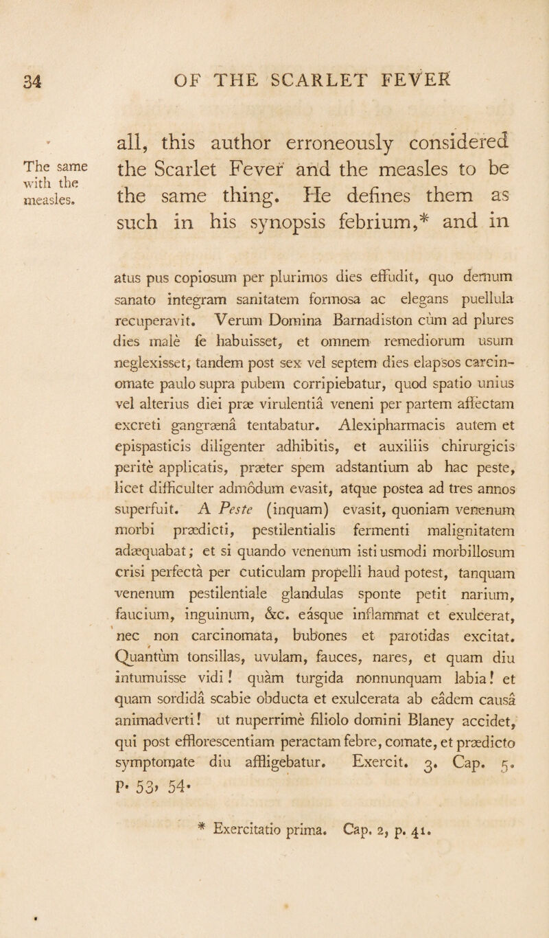 The same with the measles. all, this author erroneously considered the Scarlet Fever and the measles to be the same thing. He defines them as such in his synopsis febrium,* and in atus pus copiosum per plurimos dies effudit, quo demum sanato integram sanitatem Formosa ac elegans puellula recuperavit. Verum Demina Barnadiston cum ad plures dies male fe habuisset, et omnem remediorum usum neglexisset, tandem post sex vel septem dies elapsos carcin- omate paulo supra pubem corripiebatur, quod spatio unius vel alterius diei prse virulentia veneni per partem affectam excreti gangraena tentabatur. Alexipharmacis autem et epispasticis diligenter adhibitis, et auxiliis chirurgicis perite applicatis, praeter spem adstantium ab hac peste, licet difficulter admodum evasit, atque postea ad tres annos superfuit. A Peste (inquam) evasit, quoniam venenum morbi prsedicti, pestilentialis fermenti malignitatem adasquabat; et si quando venenum istiusmodi morbillosum crisi perfecta per Cuticulam propelli haud potest, tanquam venenum pestilentiale glandulas sponte petit narium, faucium, inguinum, &c. easque inflammat et exulcerat, nec non carcinomata, bubones et parotidas excitat. Quantum tonsillas, uvulam, fauces, nares, et quam diu intumuisse vidi l quam turgida nonnunquam labia! et quam sordida scabie obducta et exulcerata ab eadem causa animadverti! ut nuperrime filiolo domini Blaney accidet, qui post efflorescentiam peractam febre, comate, et praedicto symptomate diu affligebatur. Exercit. 3. Cap. 5. P* 53> 54* * Exercitatio prima. Cap, 2, p, 41.