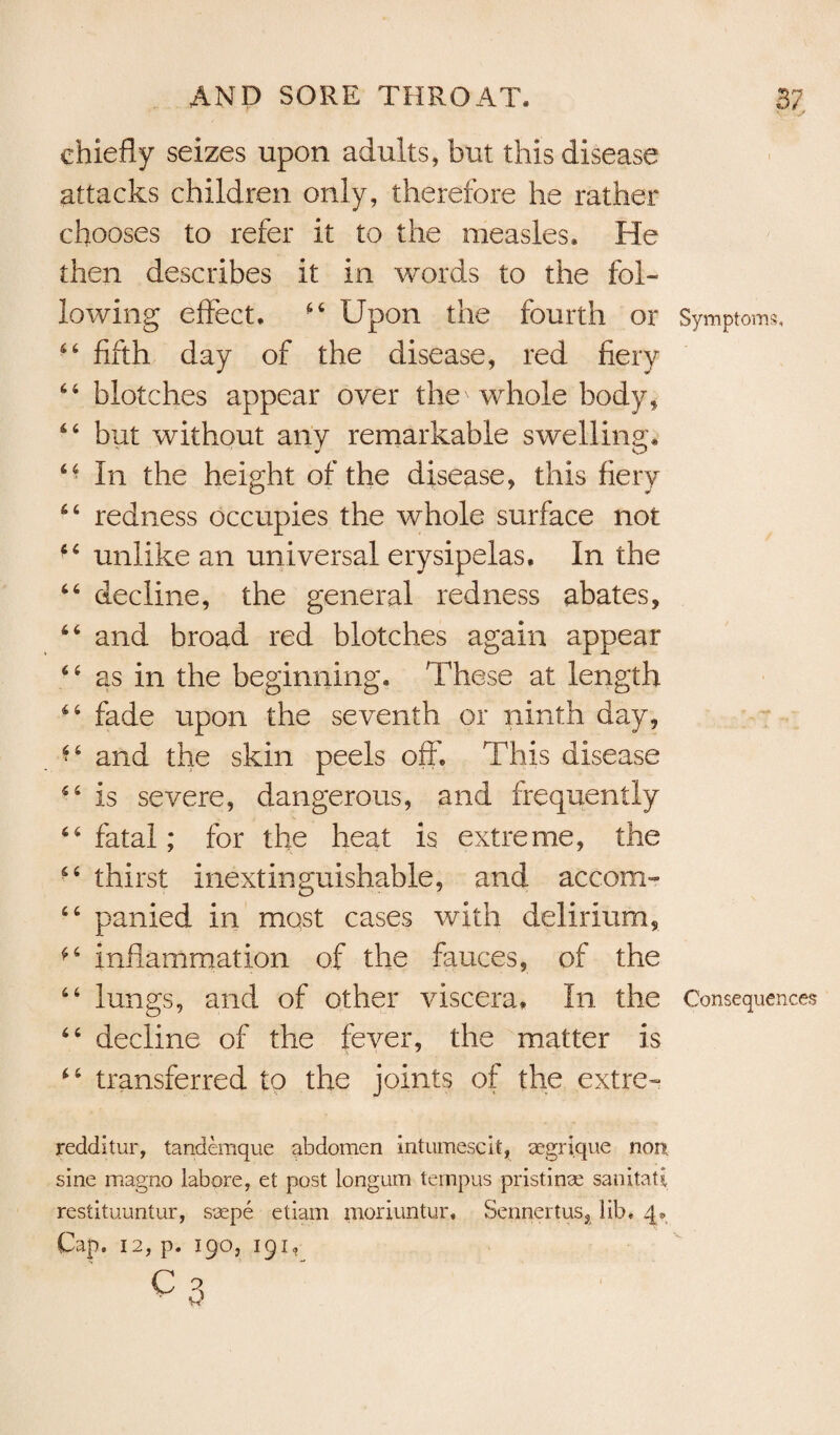 chiefly seizes upon adults, but this disease- attacks children only, therefore he rather chooses to refer it to the measles. He then describes it in words to the fol¬ lowing effect. 44 Upon the fourth or Symptoms, 44 fifth day of the disease, red fiery 44 blotches appear over the' whole body, 44 but without any remarkable swelling. 64 In the height of the disease, this fiery 44 redness occupies the whole surface not c‘ unlike an universal erysipelas. In the 44 decline, the general redness abates, 44 and broad red blotches again appear 44 as in the beginning. These at length 44 fade upon the seventh or ninth day, 44 and the skin peels off. This disease 44 is severe, dangerous, and frequently 44 fatal; for the heat is extreme, the 44 thirst inextinguishable, and accom- 46 panied in most cases with delirium, ^4 inflammation of the fauces, of the 44 lungs, and of other viscera. In the Consequences 44 decline of the fever, the matter is 44 transferred to the joints of the extre- redditur, tandemque abdomen mtumescit, aegri.que non sine magno labpre, et post longum ternpus pristinse sanitatE restituuntur, ssepe etiam moriuntur, Sennertus, lib. 4*. Cap, 12, p. 190, 191, c3