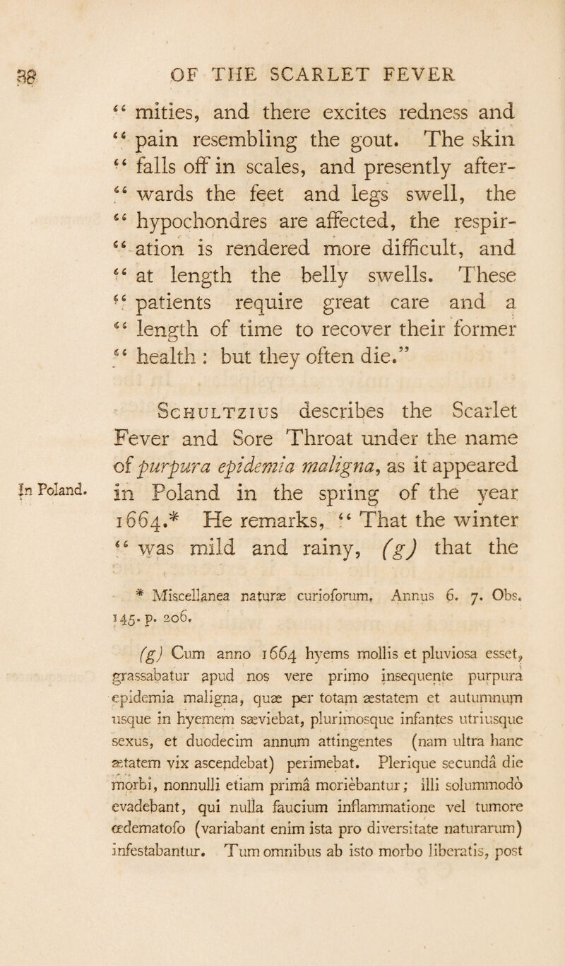 44 mities, and there excites redness and 44 pain resembling the gout. The skin 44 falls off in scales, and presently after- 44 wards the feet and legs swell, the 64 hypochondres are affected, the respir- 44 ation is rendered more difficult, and 44 at length the belly swells. These 44 patients require great care and a 44 length of time to recover their former 44 health : but they often die/’ Schultzius describes the Scarlet Fever and Sore Throat under the name of purpura epidemia maligna, as it appeared in Poland in the spring of the year 1664.* He remarks, 44 That the winter 44 was mild and rainy, (g) that the * Miscellanea naturae curioforum, Annus 6. 7. Obs. 145. p. 206. (g) Cum anno 1664 hyems mollis et pluviosa esset? grassabatur apud nos vere primo insequente purpura epidemia maligna, quae per totam aestatem et autumnupi usque in hyemem saeviebat, plurimosque infantes utriusque sexus, et duodecim annum attingentes (nam ultra hanc setatem vix ascendebat) perimebat. Plerique secunda die mqrbi, nonnulli etiam prima moriebantur; illi solummodd evadebant, qui nulla faucium inflammatione vel tumore ( cedematofo (variabant enim ista pro diversitate naturarum) infestabantur. Turn omnibus ab isto morbo liberatis, post