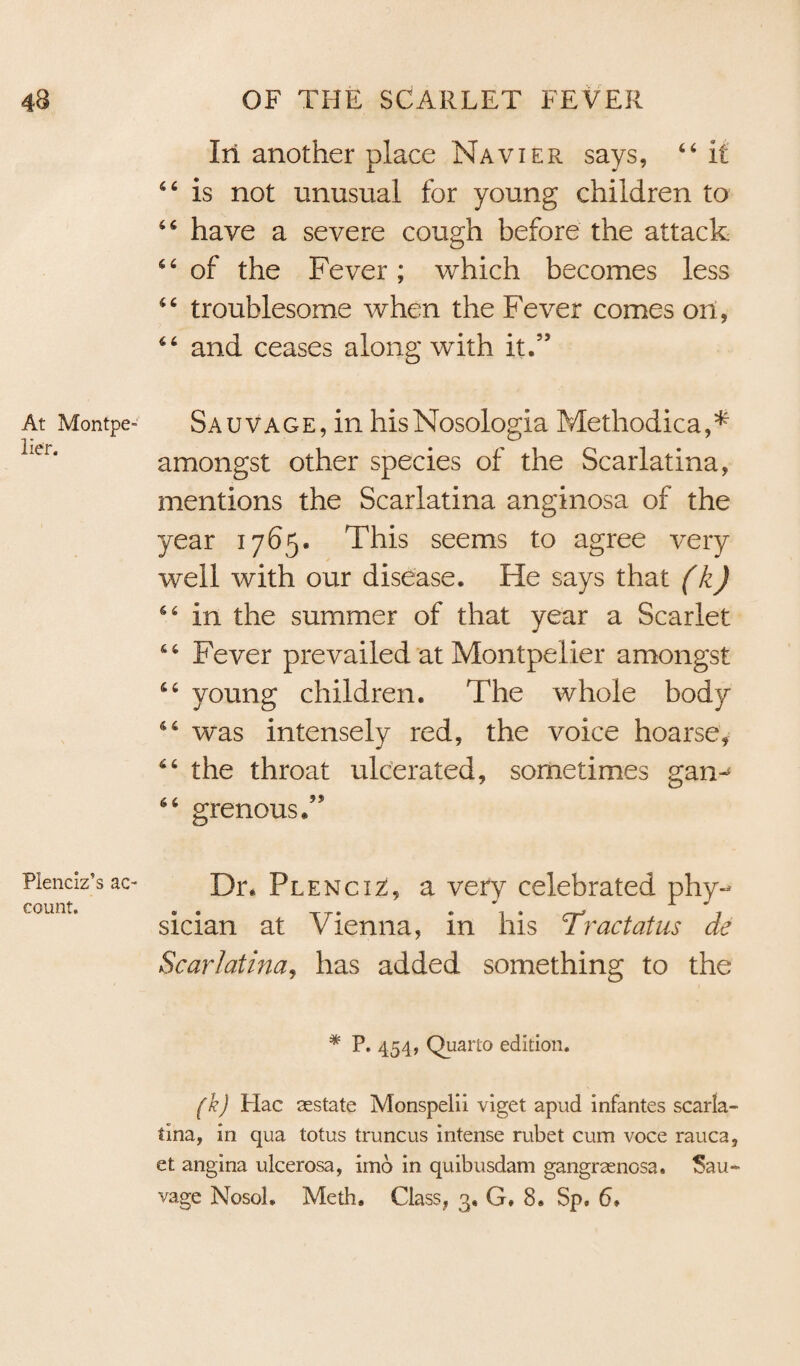 At Montpe¬ lier. Plenciz’s ac¬ count. In another place Navier says, 66 it 6 6 is not unusual for young children to 66 have a severe cough before the attack of the Fever; which becomes less “ troublesome when the Fever comes on, 66 and ceases along with it.” Sauvage, in hisNosologia Methodical amongst other species of the Scarlatina, mentions the Scarlatina anginosa of the year 1765* This seems to agree very well with our disease. He says that (k) S4 in the summer of that year a Scarlet 66 Fever prevailed at Montpelier amongst 66 young children. The whole body 46 was intensely red, the voice hoarse, 6 6 the throat ulcerated, sometimes gan^ 66 grenousT Dr. Plenciz, a very celebrated phy¬ sician at Vienna, in his Tract at us de Scarlatina, has added something to the * P. 454, Quarto edition. (k) Hac sestate Monspelii viget apud infantes scarla¬ tina, in qua lotus truncus intense rubet cum voce rauca, et angina ulcerosa, imo in quibusdam gangraenosa. Sau¬ vage Nosol. Meth. Class, 3, G. 8. Sp« 6»