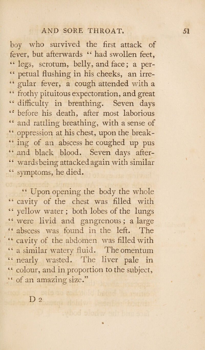 boy who survived the first attack of fever, but afterwards 64 had swollen feet, 44 legs, scrotum, belly, and face; a per- 44 petual flushing in his cheeks, an irre- 46 gular fever, a cough attended with a 44 frothy pituitous expectoration, and great 44 difficulty in breathing. Seven days 4f before his death, after most laborious 44 and rattling breathing, with a sense of 44 oppression at his chest, upon the break- 44 ing of an abscess he coughed up pus 44 and black blood. Seven days after- 4 4 wards being attacked again with similar 44 symptoms, he died. 44 Upon opening the body the whole 44 cavity of the chest was filled with 44 ye] low water ; both lobes of the lungs 4 4 were livid and gangrenous ; a large 44 abscess was found in the left. The 4 4 cavity of the abdomen was filled with 44 a similar watery fluid. The omentum 44 nearly wasted. The liver pale in 44 colour, and in proportion to the subject, “ of an amazing sized5