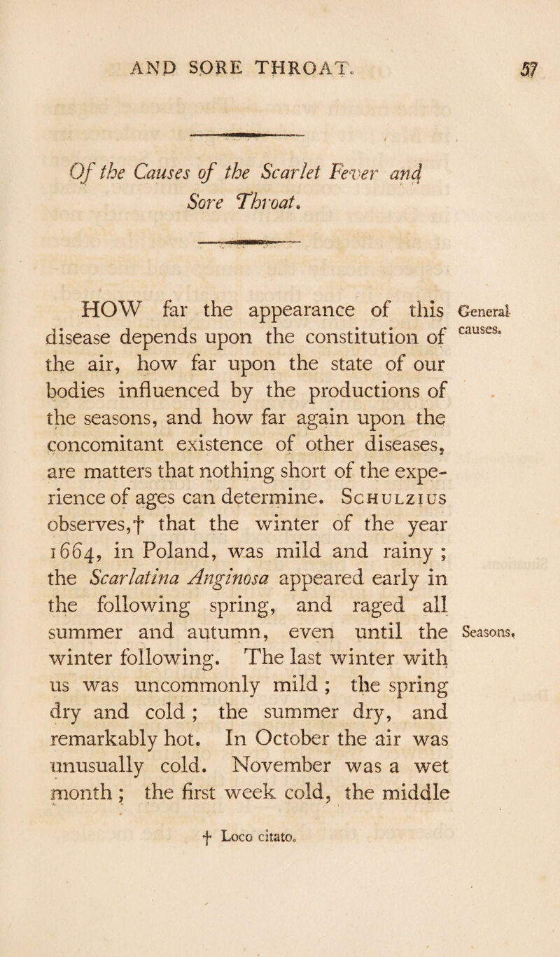 Of the Causes of the Scarlet Fever and Sore Throat. HOW far the appearance of this General disease depends upon the constitution of causes* the air, how far upon the state of our bodies influenced by the productions of the seasons, and how far again upon the concomitant existence of other diseases, are matters that nothing short of the expe¬ rience of ages can determine. Schulzius observes,f that the winter of the year 1664, in Poland, was mild and rainy ; the Scarlatina Anginosa appeared early in the following spring, and raged all summer and autumn, even until the Seasons, winter following. The last winter with us was uncommonly mild ; the spring dry and cold ; the summer dry, and remarkably hot. In October the air was unusually cold. November was a wet month ; the first week cold, the middle f Loco citato*