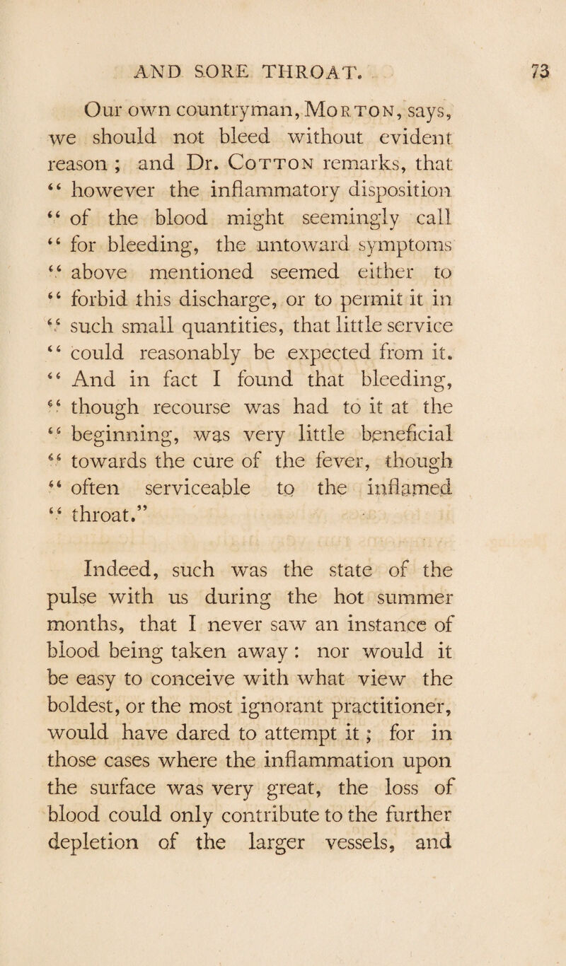 Our own countryman, Morton, says, we should not bleed without evident reason ; and Dr. Cotton remarks, that 64 however the inflammatory disposition 44 of the blood might seemingly call 44 for bleeding, the untoward symptoms 46 above mentioned seemed either to 44 forbid this discharge, or to permit it in 66 such small quantities, that little service 46 could reasonably be expected from it. 44 And in fact I found that bleeding, 4 4 though recourse was had to it at the 45 beginning, was very little beneficial 46 towards the cure of the fever, though 46 often serviceable to the inflamed 44 throat A Indeed, such was the state of the pulse with us during the hot summer months, that I never saw an instance of blood being taken away: nor would it be easy to conceive with what view the boldest, or the most ignorant practitioner, would have dared to attempt it; for in those cases where the inflammation upon the surface was very great, the loss of blood could only contribute to the further depletion of the larger vessels, and