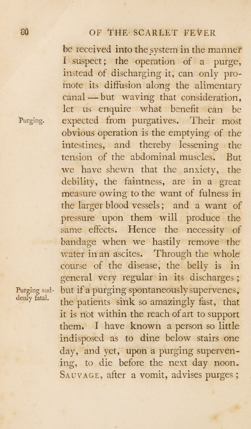 be received into the system in the manner I suspect; the operation of a purge, instead of discharging it, can only pro¬ mote its diffusion along the alimentary canal —but waving that consideration, let us enquire what benefit can be 'purging. expected from purgatives. Their most obvious operation is the emptying of the intestines, and thereby lessening the tension of the abdominal muscles. But we have shewn that the anxiety, the debility, the faintness, are in a great measure owing to the want of fulness in the larger blood vessels; and a want of pressure upon them will produce the same effects. Hence the necessity of bandage when we hastily remove the wafer in an ascites. Through the whole course of the disease, the belly is in general very regular in its discharges ; Purging sud- but if a purging spontaneously supervenes, c!tni> fatal. patients sink so amazingly fast, that it is not within the reach of art to support them* I have known a person so little indisposed as to dine below stairs one day, and yet, upon a purging superven¬ ing, to die before the next day noon. Sauvage, after a vomit, advises purges;