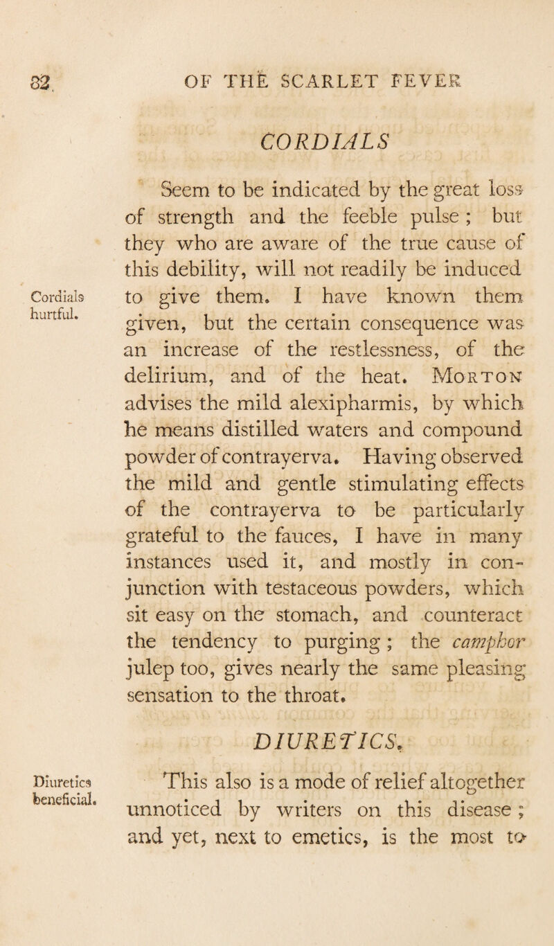 CORDIALS Seem to be indicated by the great loss of strength and the feeble pulse ; but they who are aware of the true cause of this debility, will not readily be induced Cordials to give them. I have known them given, but the certain consequence was an increase of the restlessness, of the delirium, and of the heat. Morton advises the mild alexipharmis, by which he means distilled waters and compound powder of contrayerva. Having observed the mild and gentle stimulating effects of the contrayerva to be particularly grateful to the fauces, I have in many instances used it, and mostly in con¬ junction with testaceous powders, which sit easy on the stomach, and counteract the tendency to purging; the camphor julep too, gives nearly the same pleasing sensation to the throat. DIURETICS, Diuretics This also is a mode of relief altogether benefkia. unnoticed by writers on this disease; and yet, next to emetics, is the most to