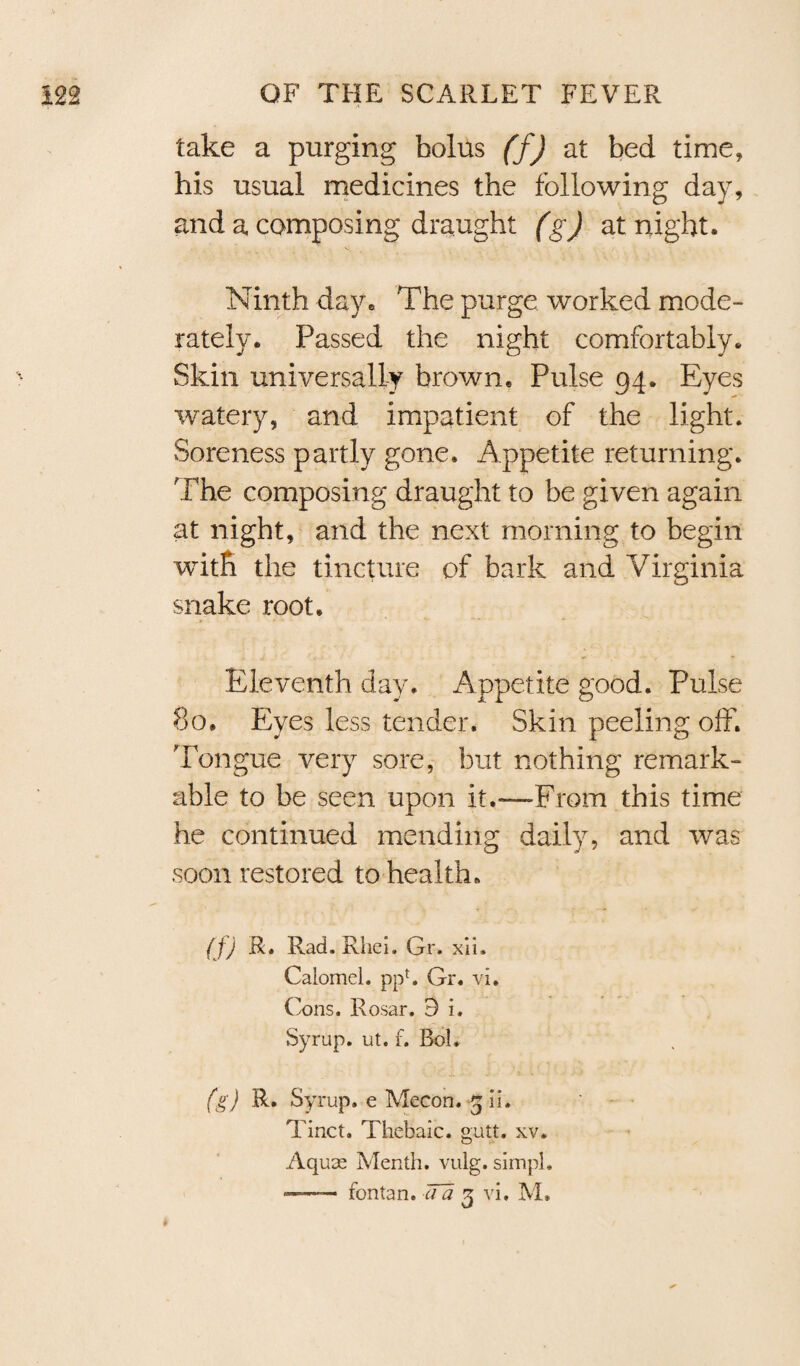 take a purging bolus (f) at bed time, his usual medicines the following day, and a composing draught (g) at night. Ninth day. The purge, worked mode¬ rately. Passed the night comfortably. Skin universally brown. Pulse 94. Eyes watery, and impatient of the light. Soreness partly gone. Appetite returning. The composing draught to be given again at night, and the next morning to begin with the tincture of bark and Virginia snake root. Eleventh day. Appetite good. Pulse 80. Eyes less tender. Skin peeling off. Tongue very sore, but nothing remark¬ able to be seen upon it.—From this time he continued mending daily, and was soon restored to health. (f) R. Rad. Rhei. Gr. xii. Calomel. ppf. Gr. vi. Cons. Rosar. 9 i. Syrup, ut. f. Bob (g) R. Syrup, e Mecon. 3 ii. Tinct. Thebaic, gutt. xv. Aquas Menth. vulg. simpl. —- fontan. TTa 3 vi, M. t