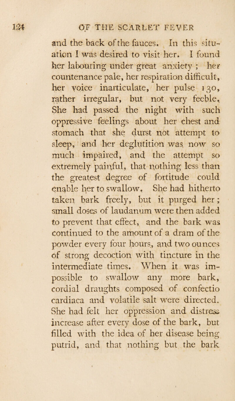 and the back of the fauces. In this situ¬ ation I was desired to visit her, I found her labouring under great anxiety ; her countenance pale, her respiration difficult, her voice inarticulate, her pulse 130, rather irregular, but not very feeble. She had passed the night with such oppressive feelings about her chest and stomach that she durst not attempt to sleep, and her deglutition was now so much impaired, and the attempt so extremely painful, that nothing less than the greatest degree of fortitude could enable her to swallow. She had hitherto taken bark freely, but it purged her; small doses of laudanum were then added to prevent that effect, and the bark was continued to the amount of a dram of the powder every four hours, and two ounces of strong decoction with tincture in the intermediate times. When it was im¬ possible to swallow any more bark, cordial draughts composed of confectio cardiaca and volatile salt were directed. She had felt her oppression and distress increase after every dose of the bark, but filled with the idea of her disease being putrid, and that nothing but the bark