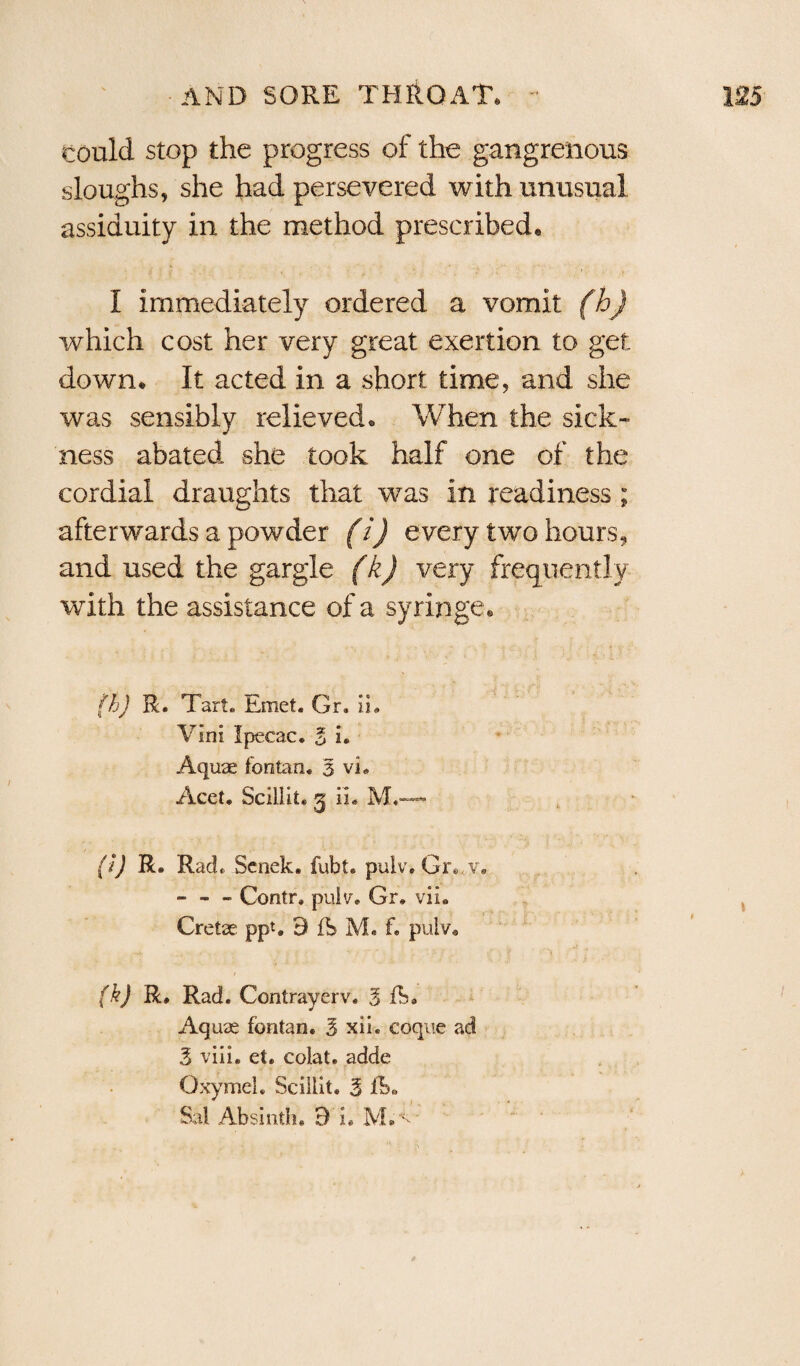 could stop the progress of the gangrenous sloughs, she had persevered with unusual assiduity in the method prescribed. I immediately ordered a vomit (h) which cost her very great exertion to get down. It acted in a short time, and she was sensibly relieved. When the sick¬ ness abated she took half one of the cordial draughts that was in readiness ; afterwards a powder (i) every two hours, and used the gargle (k) very frequently with the assistance of a syringe. fh) R. Tart. Emet. Gr. in Vim Ipecac. 3 i. Aquae fontan. 3 vL Acet. Scillit. 5 ii. M.—* (I) R. Rad. Senek. fubt. pulv. Gr..v. - - - Contr, puiv. Gr. vii. Cretae ppt. 9 fS M. f. pulv. (k) R, Rad. Contrayerv. 3 ft. Aquae fontan. 3 xii. coque ad 3 viii. et. colat. adde Oxymel. Sciilit. 3 Sal Absinth. 9 L M.^
