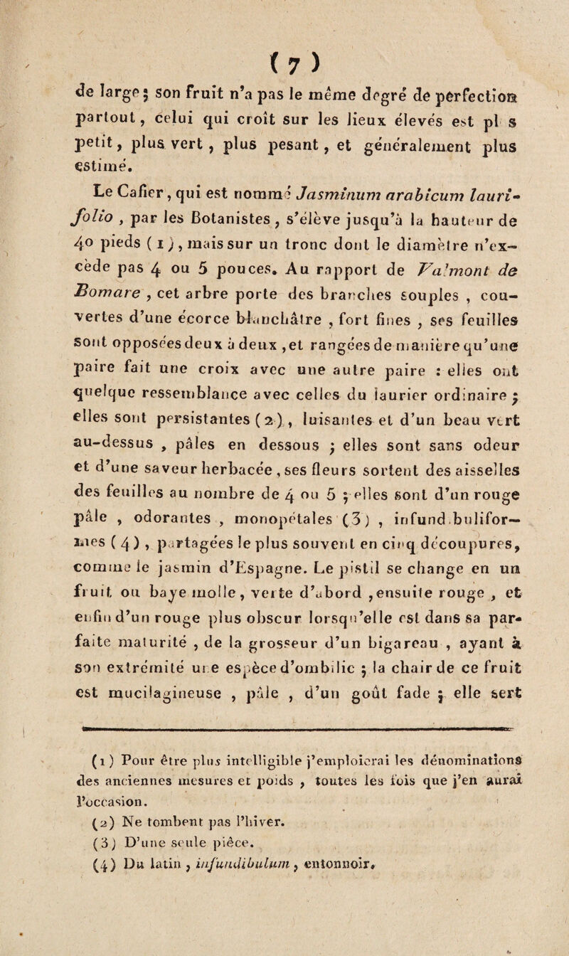 de large* son fruit n’a pas le même degré de perfection partout, celui qui croit sur les lieux élevés est pl s petit, plus vert , plus jaesant, et généralement plus estimé. Le Cafîer, qui est nommé Jasminum arahicum lauri- folio , par les Botanistes, s’élève jusqu’à la hauteur de 40 pieds ( ij, mais sur un tronc dont le diarnèlre n’ex¬ cède pas 4 ou 5 pouces. Au rapport de Va-mont de Bomare , cet arbre porte des branches souples , cou¬ vertes d’une écorce blancbâîre , fort fines , ses feuilles SOfit opposéesdeux à deux ,et rangéesdemanièrequ’une paire fait une croix avec une autre paire relies ont quelque ressemblance avec celles du laurier ordinaire • elles sont persistantes ( 2),, luisantes et d’un beau vtrt au-dessus , pâles en dessous } elles sont sans odeur et d’une saveur herbacée , ses fleurs sortent des aisselles des feuilles au nombre de 4 ou 5 j f'iies sont d’un rouge pâle , odorantes , monopétales ( 3 J , infund bulifor— mes ( 4) î partagées le plus souvent en cinq découpures, comme le jasmin d’Es})agne. Le pistil se change en un fruit ou baye molle, verte d’ubord ,ensuite rouge , et enfin d’un rouge plus obscur lorsqu’elle est dans sa par- fa ite maturité , de la grosseur d’un bigareau , ayant à son extrémité m e espèce d’ombilic ; la chair de ce fruit est mucüagineuse , pâle , d’un goût fade j elle sert (1) Pour être plus intelligible j’emploierai les dénominations des anciennes mesures et poids , toutes les lois que j’en aurai l’occasion. ' (2) Ne tombent pas l’biver. (3; D’ une seule pièce. (4) Du latin , i/ifundihulum p entonnoir.