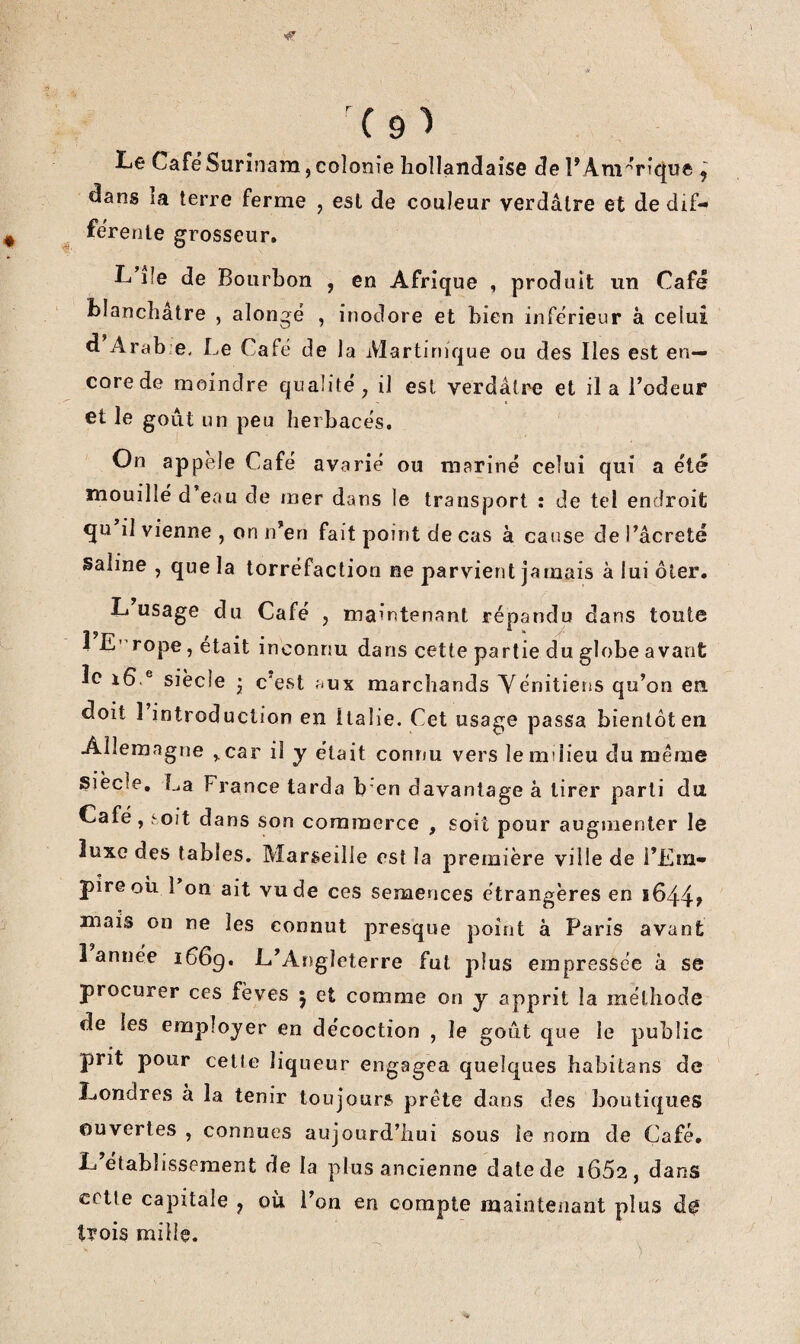 Le Café Surinam, colonie hollandaise de rÂnî'’Vîque ^ ^ans la terre ferme , est de couleur verdâtre et de dif¬ férente grosseur. L lîe de Bourbon , en Afrique , produit un Café blanchâtre , alongé , inodore et bien inférieur à celui d Arab.e. Le Café de la Martinique ou des Iles est en¬ core de moindre qualité, il est verdâtre et il a Codeur et le goût un peu herbacés. On appelé Café avarié ou mariné celui qui a été mouillé d eau de mer dans le transport : de tel endroit qu il vienne , on n’en fait point de cas à cause de l’âcreté saline , que la torréfaction ne parvient jamais à lui ôter. L usage du Café , maintenant répandu dans toute 1 E' rope, était inconnu dans cette partie du globe avant îc siècle • c'est .-ux marchands Yénitiens qu’on en doit 1 introduction en Italie. Cet usage passa bientôt en Allemagne ^car il y était connu vers le milieu du même Siècle, La France tarda b en davantage à tirer parti du Café, hoit dans son commerce , soit pour augmenter le luxe des tables. Marseille est la première ville de i’Em- pire OU 1 on ait vu de ces semences étrangères en 1644» mais on ne les connut presque point à Paris avant 1 année i66g, L’Angleterre fut plus empressée à se procurer ces fèves 5 et comme on y apprit la méthode de les employer en décoction , le goût que le public prit pour cette liqueur engagea quelques babitans de Londres à la tenir toujours prête dans des boutiques ouvertes , connues aujourd’hui sous le nom de Café, L établissement de la plus ancienne date de 1662, dans cette capitale , où l’on en compte maintenant plus d0 trois mille.