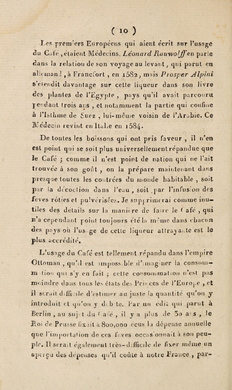 I rs prem-ers Européens qui aient écrit sur Tussge Ciite ,elaieril Médecins. Léonard Rauv/oljlf ^r\ parle dans la relation de son voyage au levant ^ qui parut en alh uiand ,à Francfort , en 1682 ^ mais Prosper yîlpini s’étendit davantage sur cette liqueur dans son livre des plantes de FEgv}>te , pays qu’il avait parcouru pendant trois ans , et notamment la partie qui confifie à i’IblLme de £iirz , lui-métne voisin de l’Arabie. Ce B.cdecin revint en Itabe en i584* -De toutes les boissons qui ont pris faveur , il n’en est point qui se soit plus universellementrépanduc que îe Café P comme il n’est point de nation qui ne Fait trouvée à son gont j on la prépare maintenant dans presque toutes les contrées du monde habitable , soit par ia décoction dans Feau , soit .par l’infusion des feves rôties et pulvérisées. Je supprimerai comme inu¬ tiles des détails sur la manii re de farre le ^ afé , qui ïî’a cep>eîîdanl point toujours éléia nvune dans cbacun des pays ou Fus. ge de cette liqueur attrayante est le plus accrédité. L’usage du Café est tellement répandu dans Fempire Ottoman , qu’il est imj)OS.s.ble d’niiag ner ia consoni— m lion qui s’y en fait • celle const>niinalion n’est pas moindre dans tous les états dt‘5 Prirces de i’Euroj.e , et il scr<nt difficile d’estimer au juste 'a qu.'nilile qu’on y introduit et qiFou y dib te. Far au edit (pii parut à Berlin , au suj- t du t a‘’é , il y a plus de 5o a* s , le Bol de Prusse fixait a 800,000 écus la dépense annuelle que Finij)ortaiion de ces b'ves occas onnatt à sou peu-* plr, Ï1 sera.t également Irès-difficile de fixer meme un apcj ca des dépenses qu’il coule à notre France , par-