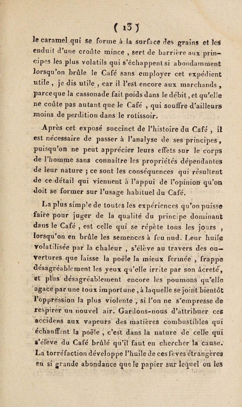 ( i5 J le caramel qui se forme à la surface des graîns et enduil d une croûte mince , sert de barrière aux prin*» cipes les plus volatils qui s’échappent si abondamment lorsqu’on brûle le Café sans employer cet expédient utile , je dis utile ^ car il l’est encore aux marchands , parce que la cassonade fait poids dans le débit, et qu’elle ne coûte pas autant que le Café , qui souffre d’ailleurs moins de perdition dans le rotissoir. Après cet exposé succinct de Thistoire du Café , il est necessaire de passer a l’analyse de ses principes, puisqu’on ne peut apprécier leurs effets sur le corps de I homme sans connaître les propriétés dépendantes de leur nature ^ ce sont les conséquences qui résultent de ce detail qui viennent à l’appui de l’opinion qu’on doit se former sur l’usage habituel du Café. La plus simple de toutes les expériences qu’on puisse faire pour juger de la qualité du principe dominant dans le Café , est celle qui se répète tons les jours , lorsqu’on én brûle les semences à feu nud. I^eur huile volatilisée par la chaleur , s’élève au travers des ou¬ vertures que laisse la poêle la mieux fermée', frappe désagréablement les yeux qu’elle irrite par son âcrete, et plus désagréablement encore les poumons qu’elle agace parxine toux importune , à laquelle se joint bientôt l’oppression la plus violente *, si Ton ne s’empresse de respirer un nouvel air. Gardons-nous d’attribuer ces accidens aux vapeurs des matières combustibles qui échauffent la poêle , c’est dans la nature de celle qui s’élève du Café brûlé qu’il faut en chc^’cber la cause, La torréfaction développe l’huile de ces fèves étrangères <511 si grande abondance que le papier sur lequel on les