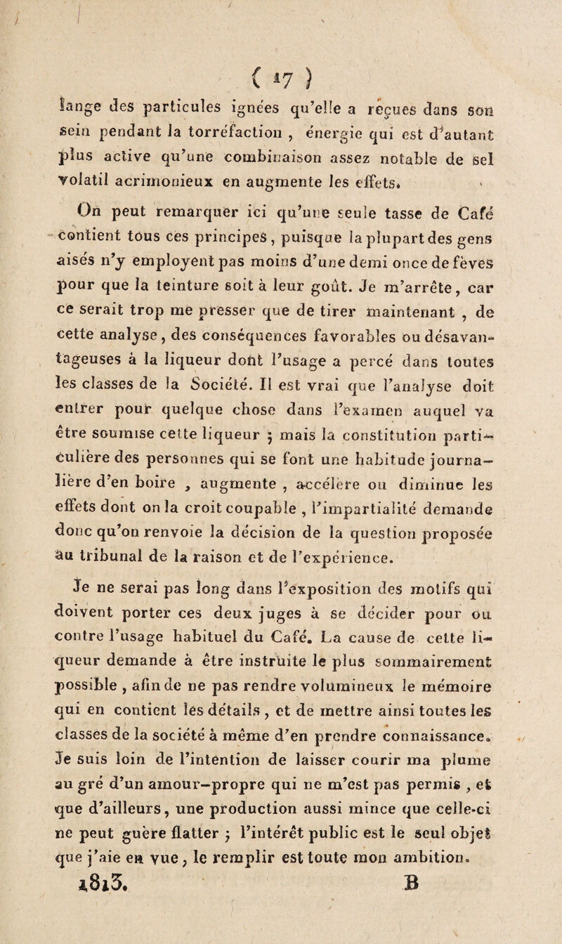 lange des particules ignées qu’elle a reçues dans soü sein pendant la torréfaction , énergie qui est d^autant jdus active qu’une combinaison assez notable de sel volatil acrimonieux en augmente les effets* On peut remarquer ici qu’une seule tasse de Café 'Contient tous ces principes, puisque la plupart des gens aisés n’j emploient pas moins d’une demi once de fèves pour que la teinture soit à leur goût. Je m’arrête, car ce serait trop me presser que de tirer maintenant , de cette analyse, des conséquences favorables oudésavan^ tageuses à la liqueur dont l’usage a percé dans toutes les classes de la Société. II est vrai que l’analyse doit entrer pour quelque chose dans l’examen auquel va etre soumise cette liqueur y mais la constitution p.arti^ culière des personnes qui se font une habitude journa¬ lière d’en boire , augmente , accélère ou diminue les effets dont onia croit coupable , l’impartialité demande donc qu’on renvoie la décision de la question proposée âu tribunal de la raison et de rexpéiience. je ne serai pas long dans l’exposition des motifs qui doivent porter ces deux juges à se décider pour ou contre l’usage habituel du Café. La cause de cette li¬ queur demande à être instruite le plus sommairement possible , afin de ne pas rendre volumineux le mémoire qui en contient les détails , et de mettre ainsi toutes les classes de la société à même d’en prendre connaissance, je suis loin de l’intention de laisser courir ma plume au gré d’un amour-propre qui ne m’est pas permis , et que d’ailleurs, une production aussi mince que celle-ci ne peut guère flatter j l’intérêt public est le seul objet que j’aie ea vue, le remplir est toute mon ambition. 48i3. b