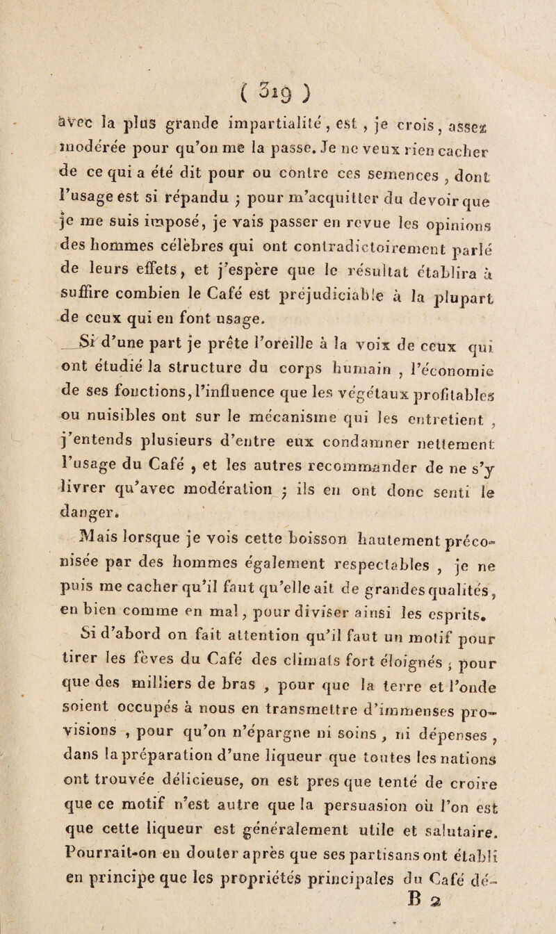 ( 3i9 ) ^Vec la plus grande impartialité, est , je croîs, asse^ îiiodérée pour qu’on me la passe. Je ne veux rien cacher de ce qui a été dit pour ou contre ces semences , dont l’usage est si répandu ; pour m’acquitter du devoir que je me suis imposé, je vais passer en revue les opinions des hommes célèbres qui ont contradictoirement parlé de leurs effets, et j’espère que le résultat établira h suffire combien le Café est préjudiciable à la plupart de ceux qui en font usage. _ Si d’une part je prête l’oreille à la voix de ceux qui ont étudié la structure du corps humain , l’éconornie de ses fonctions, l’influence que les végétaux profitables ou nuisibles ont sur le mécanisme qui les entretient , j’entends plusieurs d’entre eux condamner nettement l’usage du Café , et les autres recommander de ne s’y livrer qu’avec modération • iis en ont donc senti le danger* Mais lorsque je vois cette boisson hautement préco¬ nisée par des hommes également respectables , je ne puis me cacher qu’il faut qu’elle ait de grandesqualités, en bien comme en mal, pour diviser ainsi les esprits. Si d’abord on fait attention qu’il faut un motif pour tirer les fèves du Café des climats fort éloignés - pour que des milliers de bras , pour que la terre et l’onde soient occupés à nous en transmettre d’immenses pro¬ visions , pour qu’on n’épargne ni soins , ni dépenses , dans la préparation d’une liqueur que toutes les nations ont trouvée délicieuse, on est près que tenté de croire que ce motif n’est autre que la persuasion où l’on est que cette liqueur est généralement utile et salutaire. Pourrait-on eu douter après que ses partisans ont établi en principe que les propriétés principales du Café c]é«- B 2