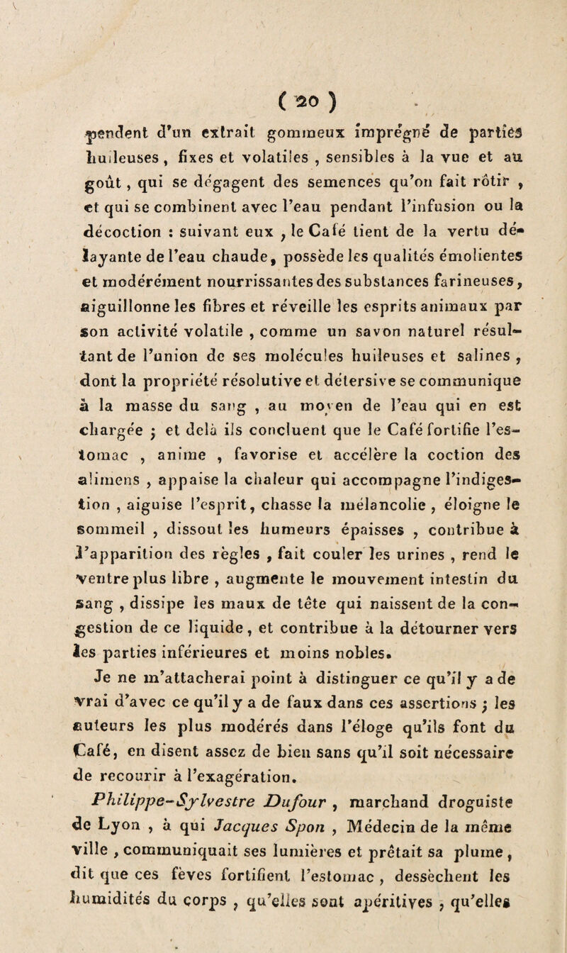 V ( ) pencîent cl’un extrait gommeux imprégné de parlîéâ huileuses, fixes et volatiles , sensibles à la vue et au goût, qui se dégagent des semences qu’on fait rôtir , et qui se combinent avec l’eau pendant l’infusion ou la décoction : suivant eux , le Café lient de la vertu dé¬ layante de l’eau chaude, possède les qualités émolientes et modérément nourrissantes des substances farineuses, aiguillonne les fibres et réveille les esprits animaux par son activité volatile , comme un savon naturel résul¬ tant de l’union de ses molécules huileuses et salines , dont la propriété résolutive et délersive se communique à la masse du sang , au moven de l’eau qui en est chargée ^ et delà ils concluent que le Café fortifie l’es- lomac , anime , favorise et accélère la coction des alimens , appaise la chaleur qui accompagne l’indiges¬ tion , aiguise l’esprit, chasse la mélancolie, éloigne le sommeil , dissout les humeurs épaisses , contribue à » l’apparition des règles , fait couler les urines , rend le ventre plus libre , augmente le mouvement intestin du sang , dissipe les maux de tête qui naissent de la con¬ gestion de ce liquide, et contribue à la détourner vers les parties inférieures et moins nobles. Je ne m’attacherai point à distinguer ce qu’il y a de vrai d’avec ce qu’il y a de faux dans ces assertions ; les auteurs les plus modérés dans l’éloge qu’ils font du Café, en disent assez de bien sans qu’il soit nécessaire de recourir à l’exagération. Philippe-Sylvestre Dufour , marchand droguiste de Lyon , à qui Jacques Spon , Médecin de la même ville , communiquait ses lumières et prêtait sa plume , dit que ces fèves fortifient resloniac , dessèchent les humidités du corps , qu’elles sont apéritiyes , qu’elles