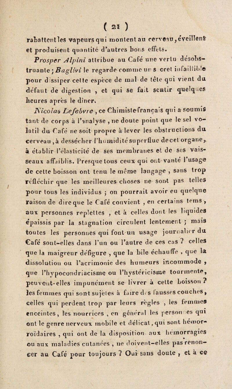 •L' ( 2Î ) raÎ3attcntles vapeurs qwi montent au cerveau ^ éveînent et produisent quantité d^autres bons effets. Prosper Alpini attribue au Café une vertu désobs¬ truante ; <2 gZiVt le regarde comme un s oret inraillib!© pour dissiper celte espèce de mal de tête qui vient du. défaut de digestion , et qui se fait sentir quelques heures après le dînera Kicolas Lefebvre y ce Chimistefrançais qui a soumis tant de corps à l’analyse , ne doute point que le sel vo¬ latil du Café ne soit propre à lever les obstructions du. cerveau ,à dessécher riiumidité superflue deccl organe^ à établir l’élasticité de ses membranes et de ses vais¬ seaux affaiblis. Presque tous ceux qui ont vanté 1 usage de cette boisson ont tenu le même langage , sans trop réfléchir que les meilleures choses ne son-t pas telles pour tous les individus ; on pourrait avoir eu quelque raison de dire que le Café convient , en certains tems , aux personnes replettes , et k celles dont les liquides épaissis par la stagnation circulent lentement j mais toutes les personnes qui font uii usage journalier du Café sont-elles dans l’un ou l’autre de ces cas ? celles que la maigreur défigure , que la bile échauffe , que la dissolution ou l’acrimonie des humeurs incommode ^ que l’hypocondriacisme ou l’hystericisme tourmente, peu vent-elles impunément sC’livrer à cette boisson? les femmes qui sontsujèles à faire dt s fausses couches , celles qui perdent trop par leurs règles , les femmes enceintes, les nourrices , en général les personnes qui ont le genre nerveux mobile et délicat, qui sont hémor- roïdaires , qui ont de la disposition aux hémorragies ou aux maladies cutanées , ne doivent-elles pas renon¬ cer au. Café pour toujours 7 Oui sans doute f et k e&
