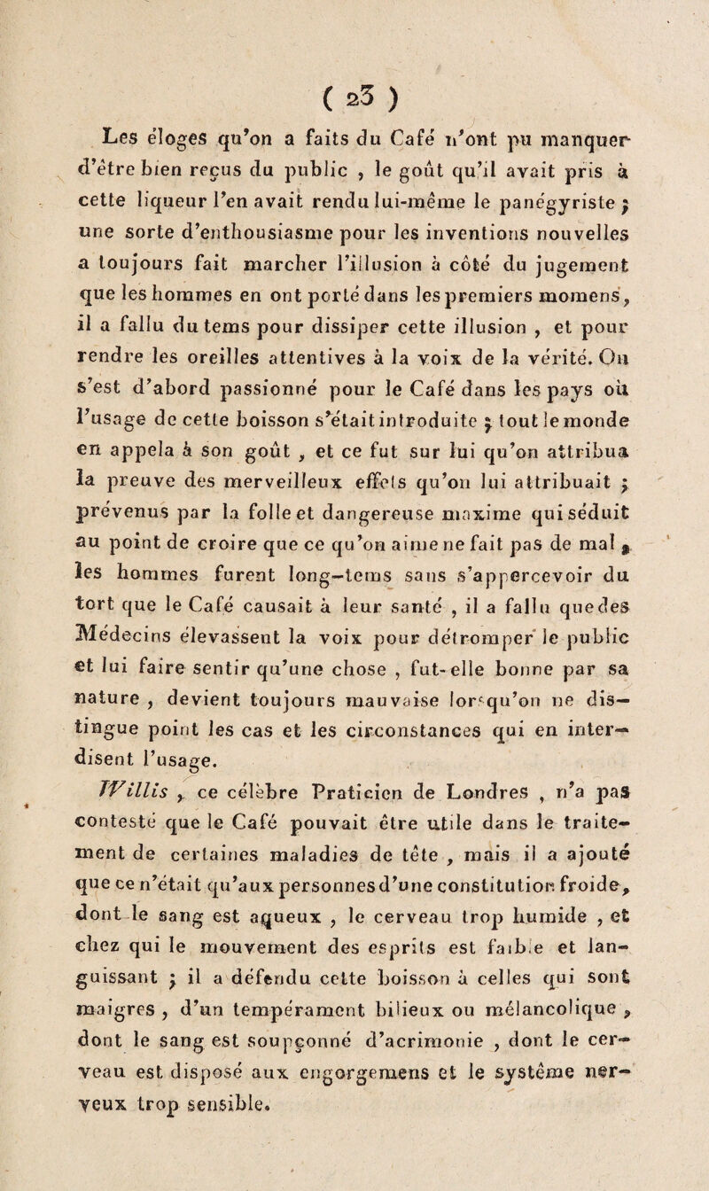 Les éloges qu’on a faits du Café u’ont pu manquer d’étre bien reçus du public , le goût qu’il avait pris à cette liqueur l’en avait rendu lui-même le panégyriste; une sorte d’enthousiasme pour les inventions nouvelles a toujours fait marcher l’illusion à côté du jugement que les hommes en ont porté dans les premiers momens, il a fallu dutems pour dissiper cette illusion , et pour rendre les oreilles attentives à la voix de la vérité. Ou s’est d’abord passionné pour le Café dans les pays oil l’usage de cette boisson s’était introduite ; tout le monde en appela k son goût , et ce fut sur lui qu’on attribua la preuve des merveilleux effets qu’on lui attribuait ; prévenus par la folle et dangereuse maxime qui séduit au point de croire que ce qu’on aime ne fait pas de mal ^ les hommes furent long—lems sans s’appercevoir du tort que le Café causait à leur santé , il a fallu quedes Médecins élevassent la voix pour détromper le public €t lui faire sentir qu’une chose , fut-elle bonne par sa nature , devient toujours mauvaise lorsqu’on ne dis¬ tingue point les cas et les circonstances qui en inter¬ disent l’usage. miliS y ce célèbre Praticien de Londres , n’a pas contesté que le Café pouvait être utile dans le traite¬ ment de certaines maladies de tête , mais il a ajouté que ce n’était qu’aux personnes d’une constitution froide, dont le sang est aqueux , le cerveau trop humide , et chez qui le mouvement des esprits est faibie et lan¬ guissant ; il a défendu celte boisson à celles qui sont maigres , d’un tempérament bilieux ou mélancolique , dont le sang est soupçonné d’acrimonie , dont le cer¬ veau est disposé aux engorgemens et le système n@r- yeux trop sensible.